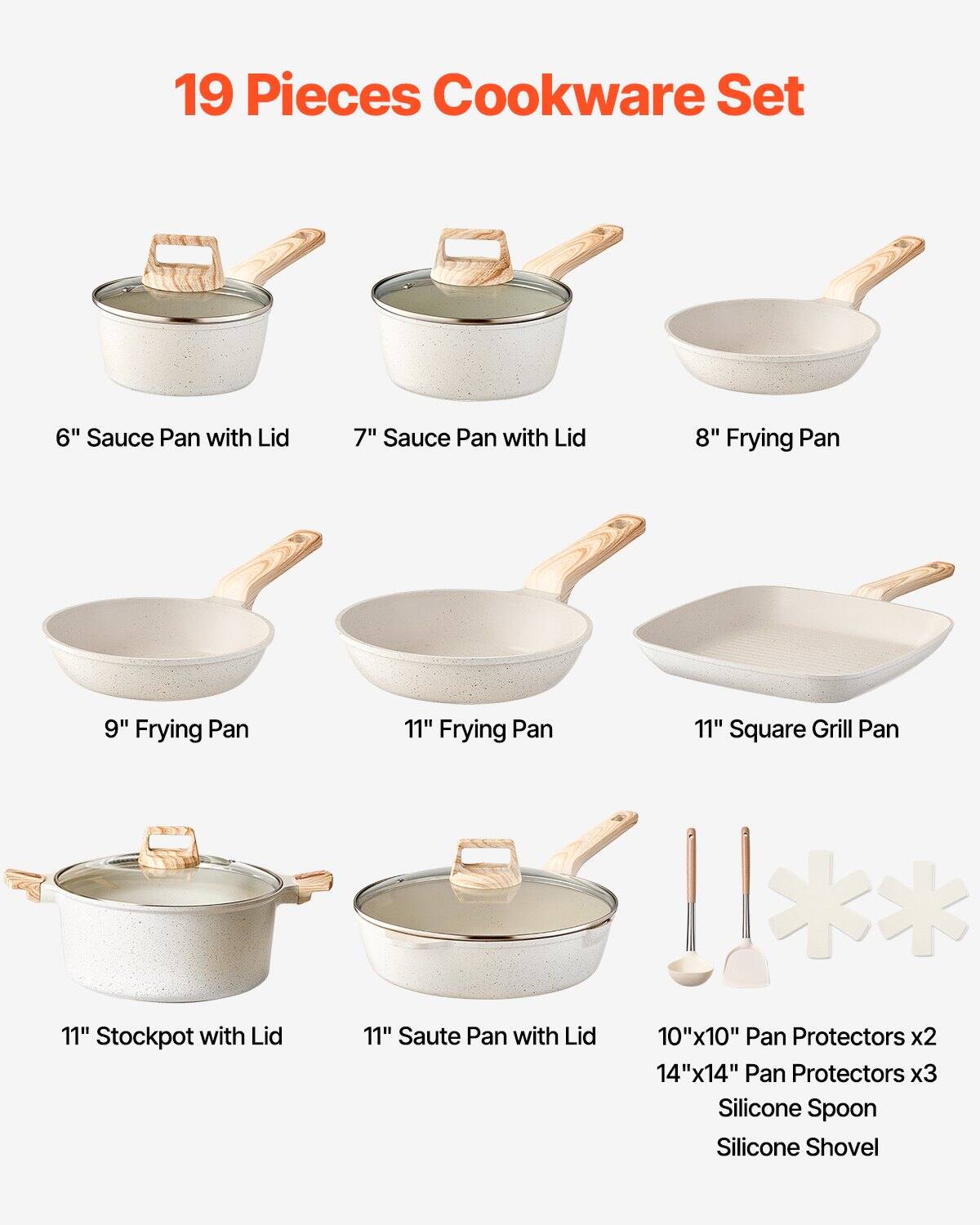 19 Pieces Cookware Set

- 6" Sauce Pan with Lid
- 7" Sauce Pan with Lid
- 8" Frying Pan
- 9" Frying Pan
- 11" Frying Pan
- 11" Square Grill Pan
- 11" Stockpot with Lid
- 11" Saute Pan with Lid
- 10"x10" Pan Protectors x2
- 14"x14" Pan Protectors x3
- Silicone Spoon
- Silicone Shovel