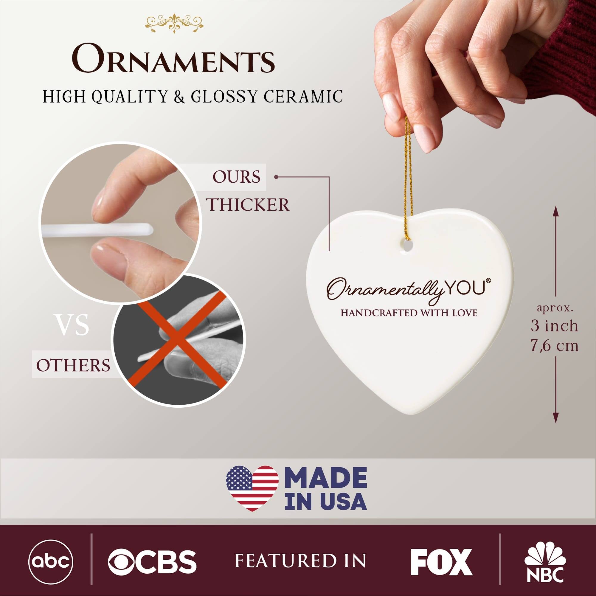 **ORNAMENTS**

**HIGH QUALITY & GLOSSY CERAMIC**

**OURS THICKER VS OTHERS**

**ORNAMENTALLY YOU®**

**HANDCRAFTED WITH LOVE**

**aprox. 3 inch 7.6 cm**

**MADE IN USA**

**FEATURED IN**

- abc
- CBS
- FOX
- NBC