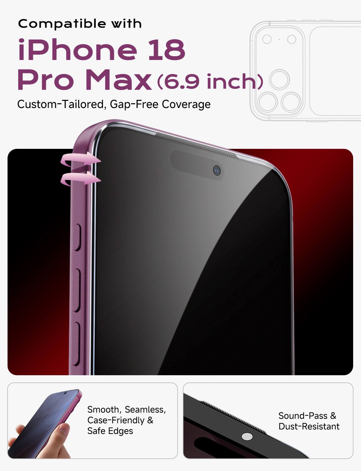 Compatible with iPhone 18 Pro Max (6.9 inch) Custom-Tailored, Gap-Free Coverage

Smooth, Seamless, Case-Friendly & Safe Edges

Sound-Pass & Dust-Resistant