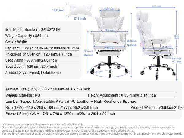 10.2 inch  
25.59 inch  
31.1 inch  
17.3 inch  

Item Model Number: GF-82724H  
Weight Capacity: 350 lbs  
Color: White  
Backrest (HxW): 33.8x24 inch/860x610 mm  
Thickness of Cushion: 120 mm/4.7 inch  
Seat Width: 600 mm/23.6 inch  
Seat Depth: 520 mm/20.4 inch  
Armrest Style: Fixed, Detachable  
Armrest Size (LxW): 360 x 110 mm/14.1 x 4.3 inch  
Wheels Material: PU  
Height Adjustment: 0-80 mm/0-3.14 inch  
Lumbar Support: Adjustable  
Material: PU Leather + High-Resilience Sponge  
Size (LxWxH): 440 x 260 x 100 mm/17.3 x 10.2 x 3.9 inch  
Product Weight: 23.6 kg/