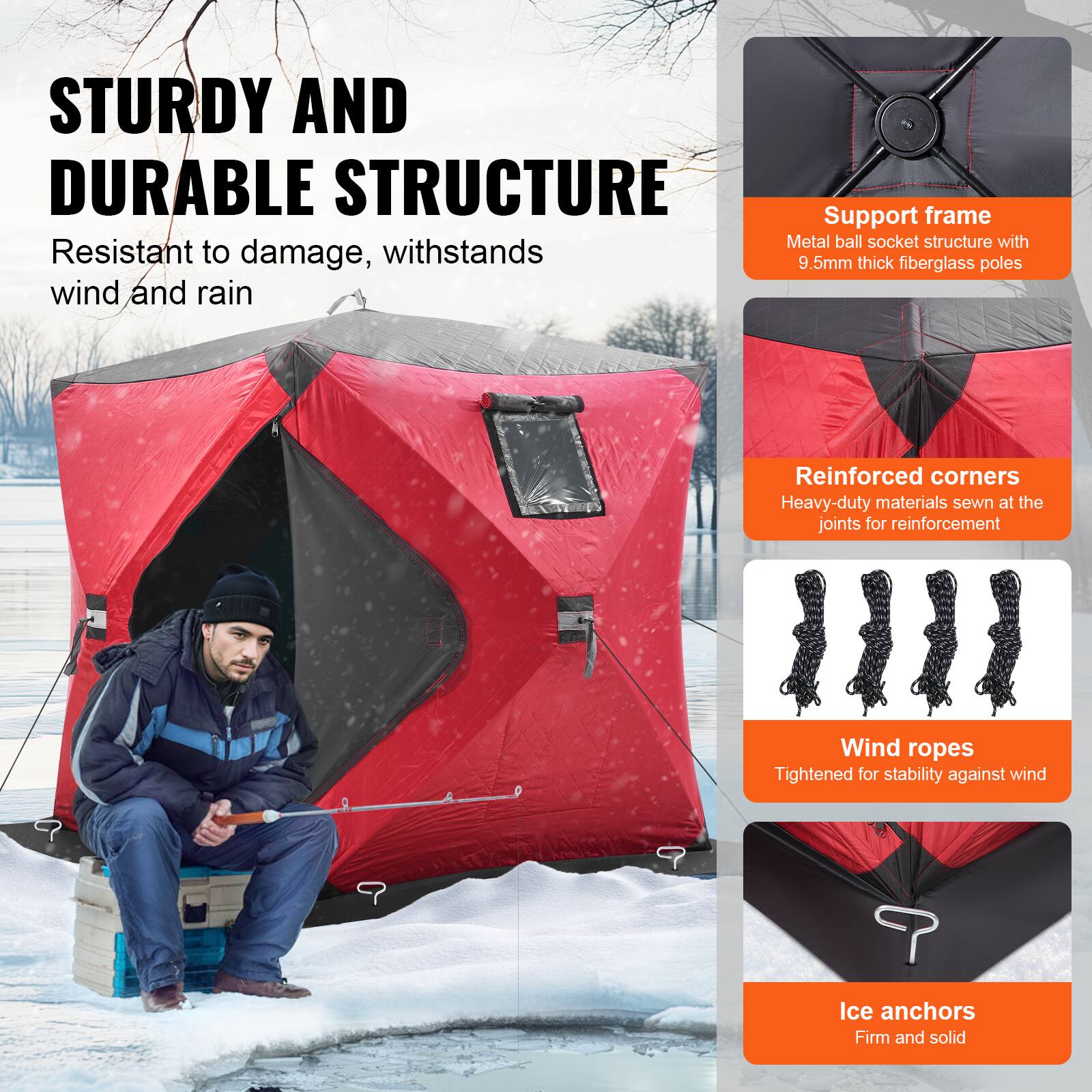 STURDY AND DURABLE STRUCTURE  
Resistant to damage, withstands wind and rain  

Support frame  
Metal ball socket structure with 9.5mm thick fiberglass poles  

Reinforced corners  
Heavy-duty materials sewn at the joints for reinforcement  

Wind ropes  
Tightened for stability against wind  

Ice anchors  
Firm and solid
