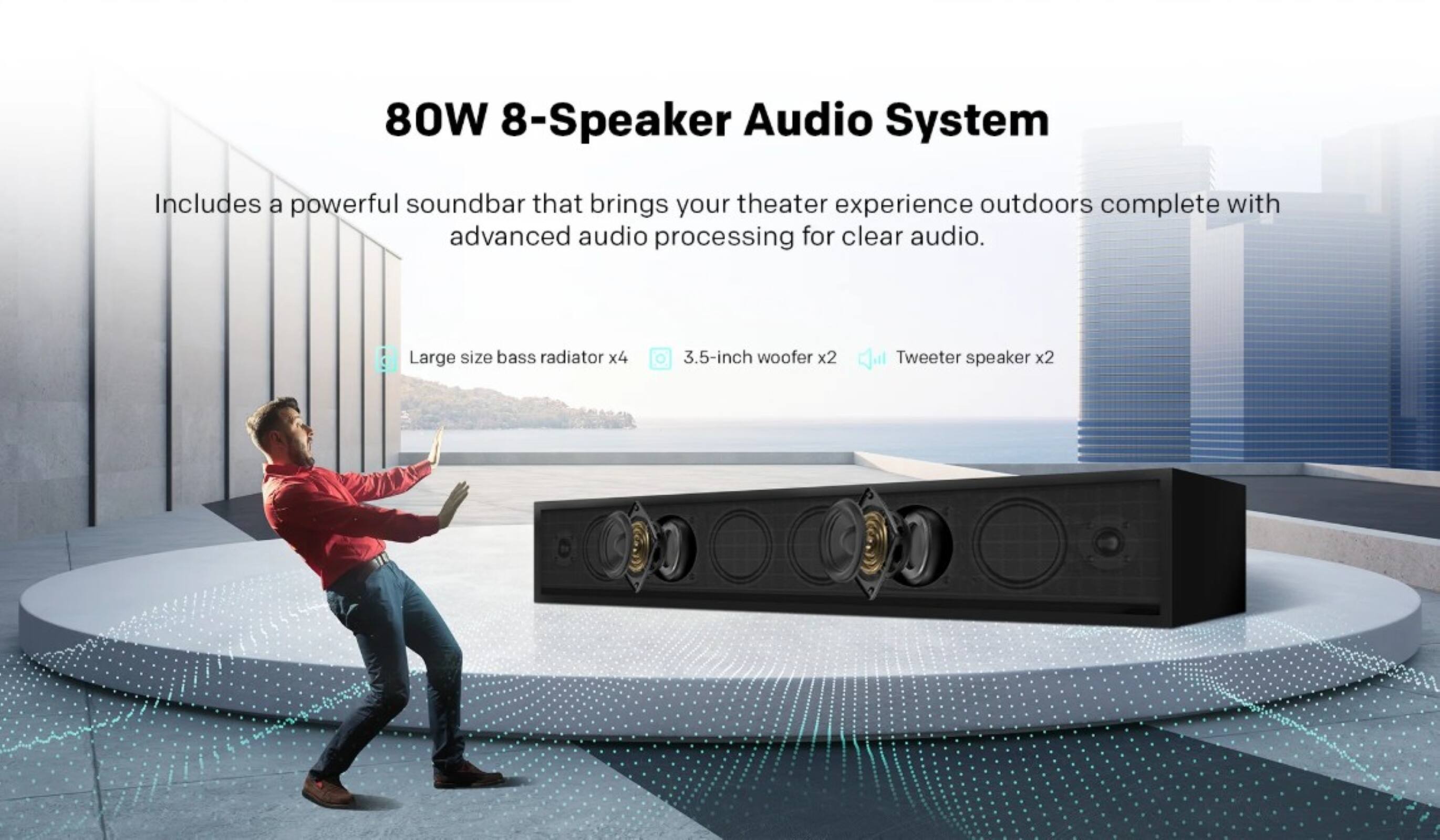 80W 8-Speaker Audio System

Includes a powerful soundbar that brings your theater experience outdoors complete with advanced audio processing for clear audio.

- Large size bass radiator x4
- 3.5-inch woofer x2
- Tweeter speaker x2
