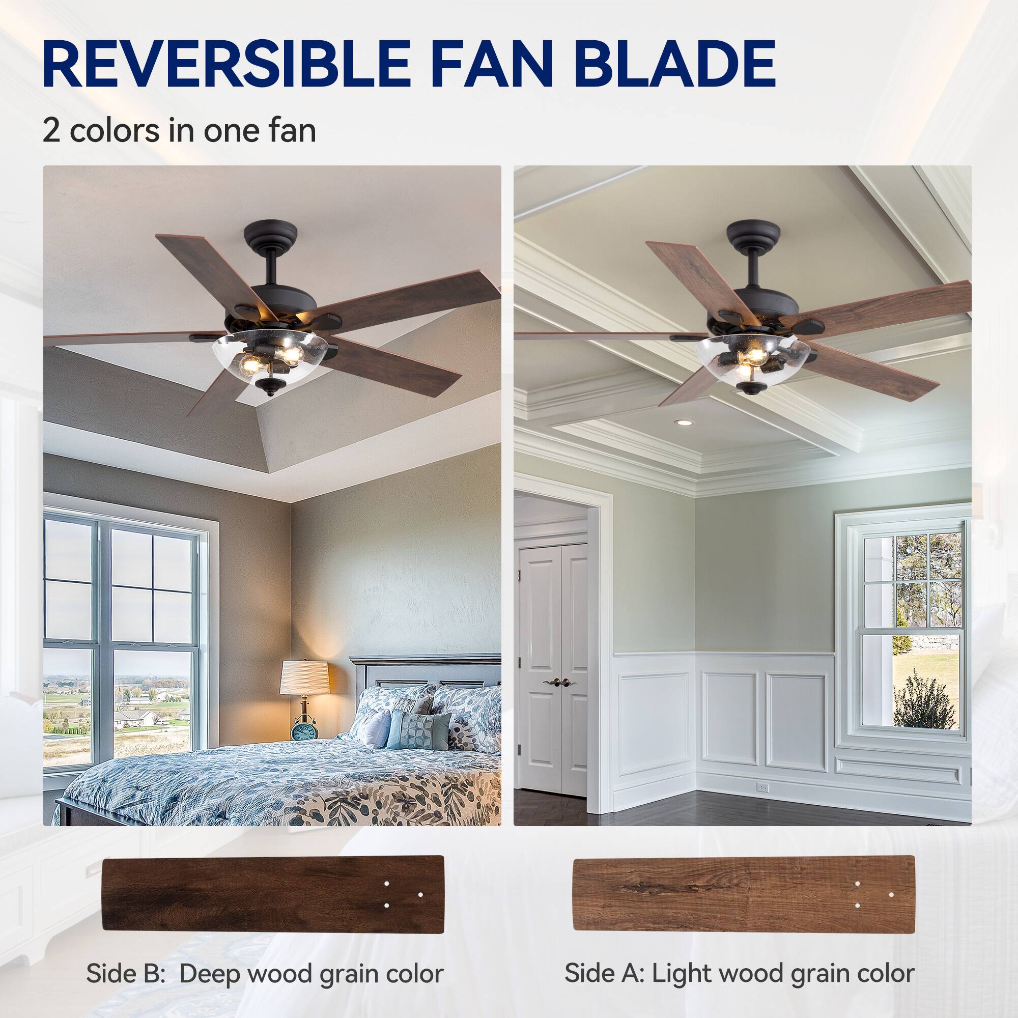 REVERSIBLE FAN BLADE 2 colors in one fan
Side B: Deep wood grain color
Side A: Light wood grain color