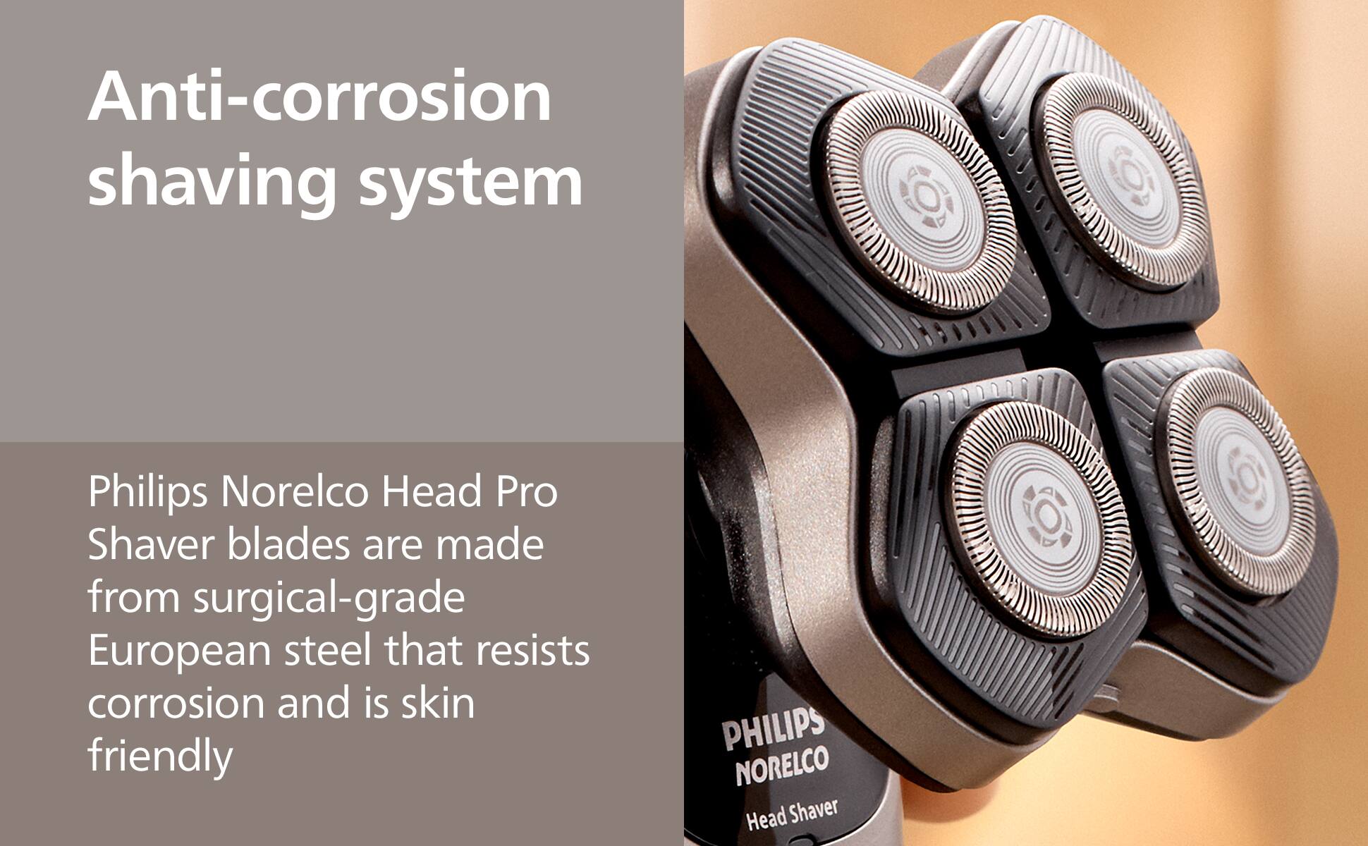 Anti-corrosion shaving system

Philips Norelco Head Pro Shaver blades are made from surgical-grade European steel that resists corrosion and is skin friendly