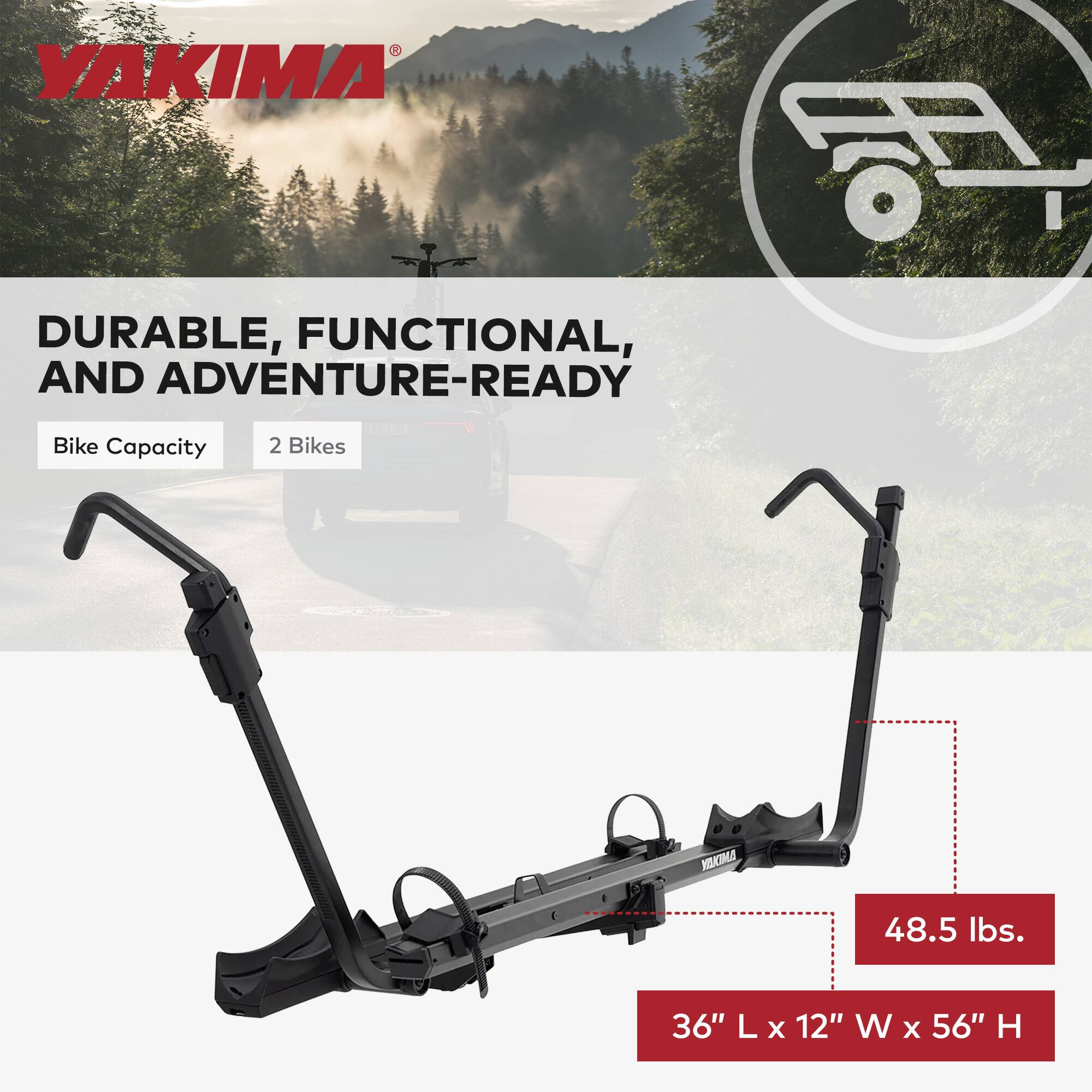YAKIMA DURABLE, FUNCTIONAL, AND ADVENTURE-READY  
Bike Capacity: 2 Bikes  
48.5 lbs.  
36" L x 12" W x 56" H