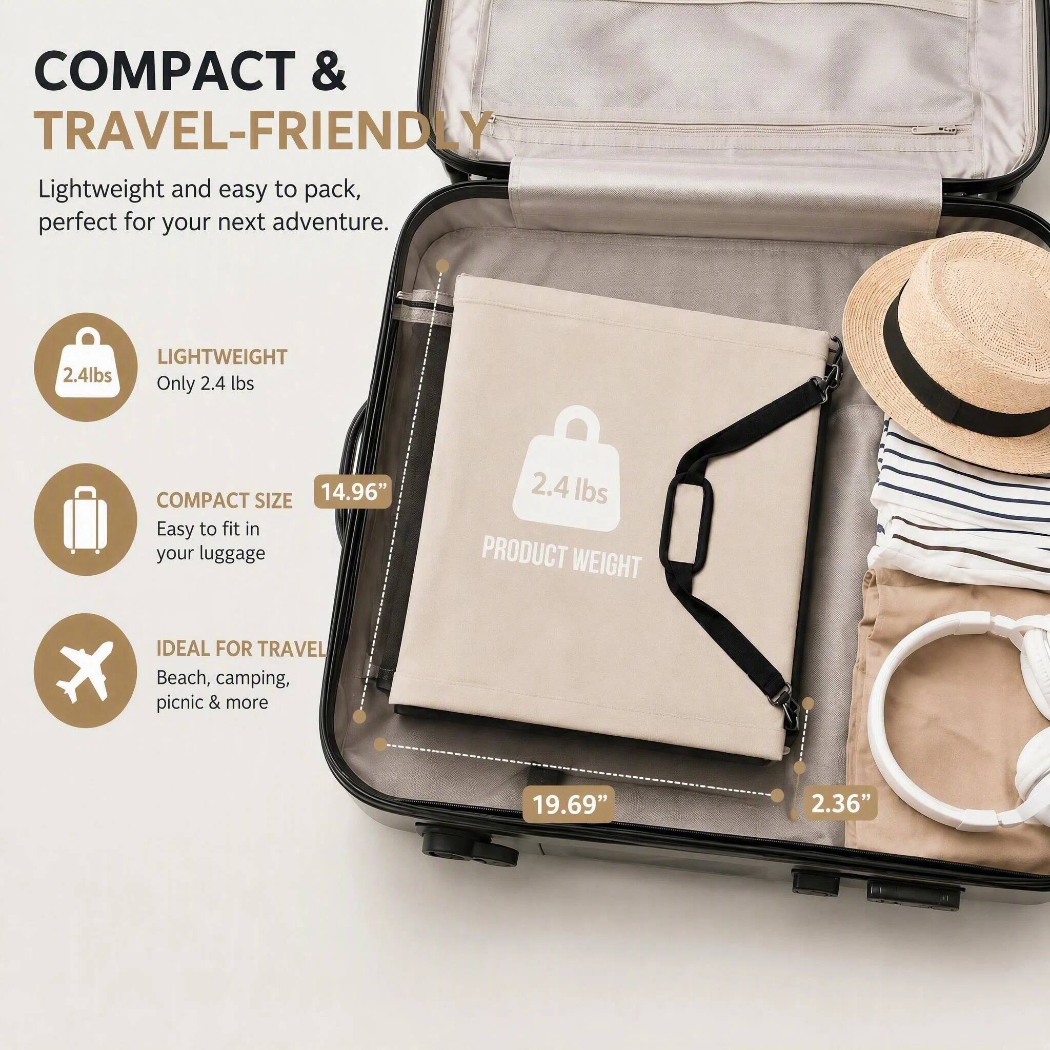 COMPACT & TRAVEL-FRIENDLY  
Lightweight and easy to pack, perfect for your next adventure.  

LIGHTWEIGHT  
Only 2.4 lbs  

COMPACT SIZE  
14.96"  
Easy to fit in your luggage  

IDEAL FOR TRAVEL  
Beach, camping, picnic & more  

PRODUCT WEIGHT  
2.4 lbs  

19.69"  
2.36"