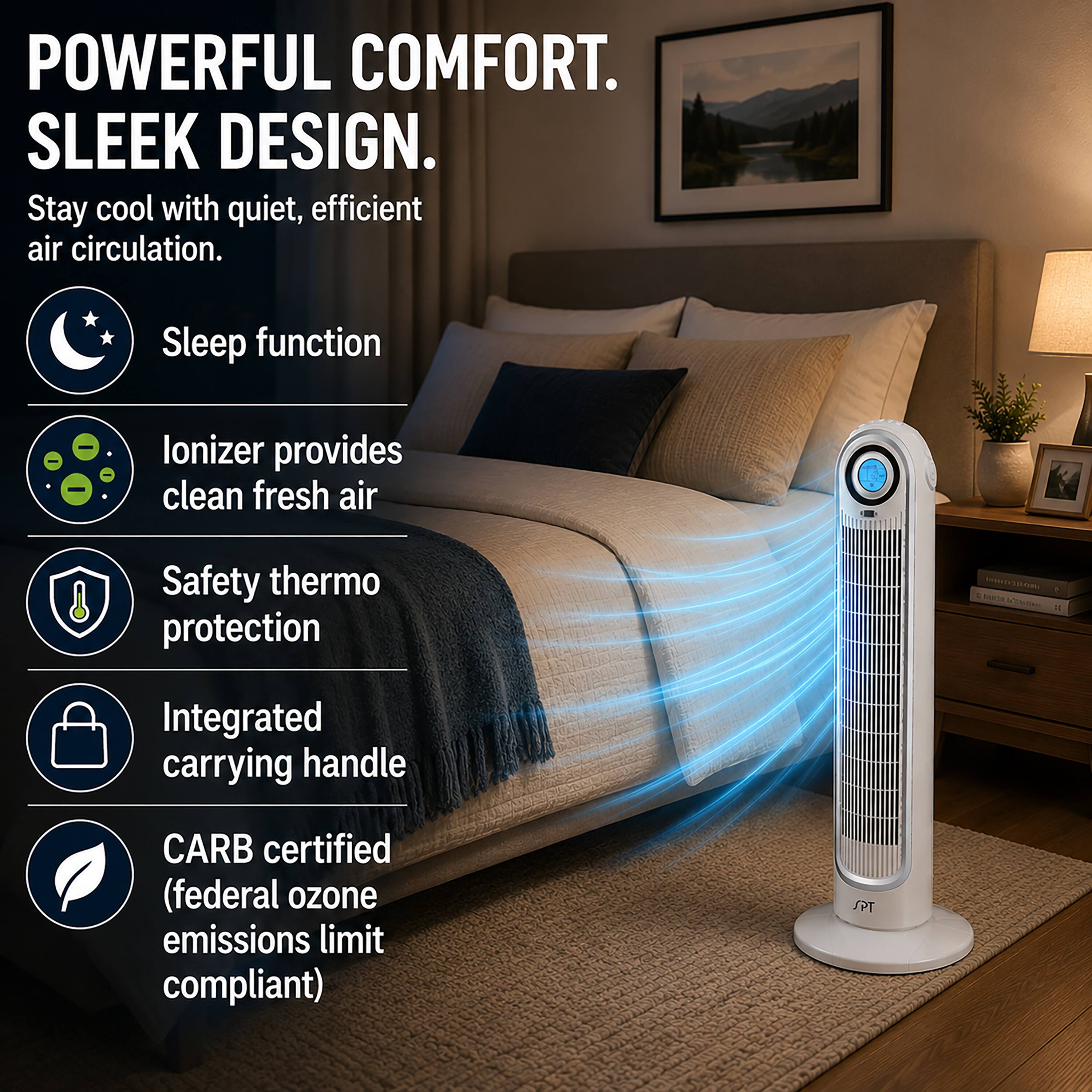 POWERFUL COMFORT.  
SLEEK DESIGN.  
Stay cool with quiet, efficient air circulation.  
Sleep function  
Ionizer provides clean fresh air  
Safety thermo protection  
Integrated carrying handle  
CARB certified (federal ozone emissions limit compliant)  
SPT