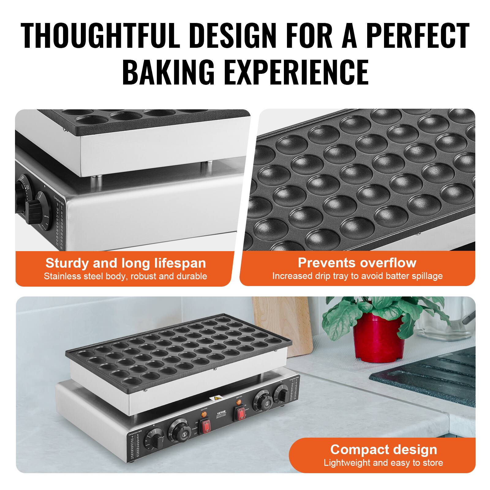 THOUGHTFUL DESIGN FOR A PERFECT BAKING EXPERIENCE

Sturdy and long lifespan
Stainless steel body, robust and durable

Prevents overflow
Increased drip tray to avoid batter spillage

Compact design
Lightweight and easy to store