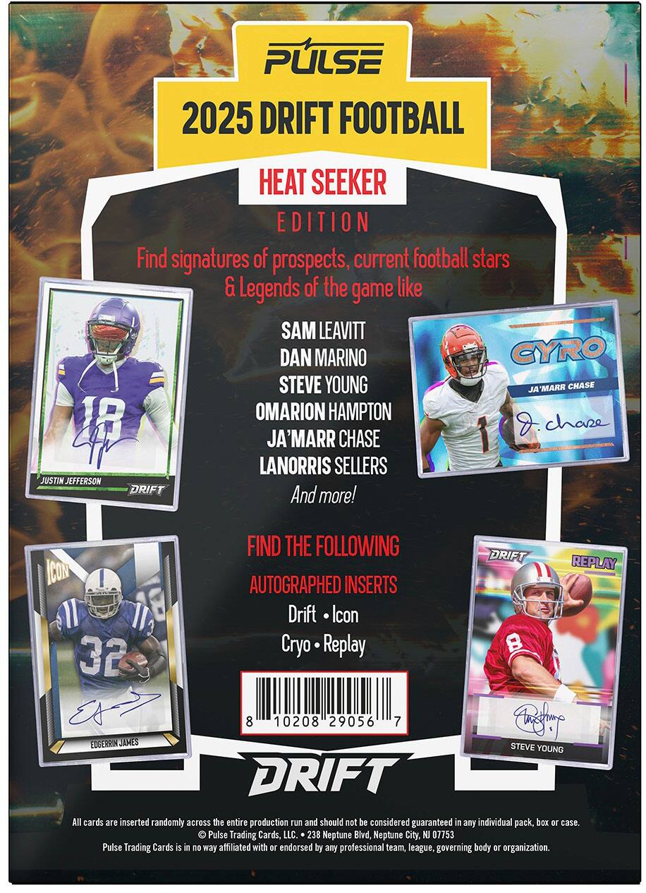 PULSE 2025 DRIFT FOOTBALL HEAT SEEKER EDITION

Find signatures of prospects, current football stars & Legends of the game like SAM LEAVITT, DAN MARINO, CYRO, STEVE YOUNG, OMARION HAMPTON, JA'MARR CHASE, LANORRIS SELLERS, JUSTIN JEFFERSON, DRIFT, and more!

FIND THE FOLLOWING DRIFT REPLAY ICON AUTOGRAPHED INSERTS:
- Drift Icon
- Cryo Replay

All cards are inserted randomly across the entire production run and should not be considered guaranteed in any individual pack, box or case.

Pulse Trading Cards, LLC.
238 Neptune Blvd, Neptune City, NJ 07753

Pulse Trading Cards is in no way affiliated with or endorsed by any professional team, league, governing body or organization.