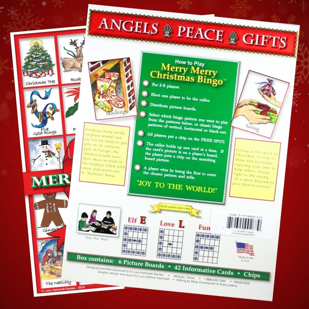 ANGELS PEACE GIFTS

How to Play Merry Merry Christmas Bingo  
For 2-6 players

Elect one player to be the caller.  
Distribute picture boards.  
Select which bingo pattern you want to play from the patterns below: vertical, horizontal, or black-out.  
Players put a chip on the FREE SPOT.  
Caller holds up one card at a time. If the picture is on a player's board, the player puts a chip on the matching picture. The first player to cover their chosen pattern and yell "JOY TO THE WORLD!" wins.

Giving is the spirit of Christmas. Giving to those less fortunate brings light to the saving, "It is more blessed to give than to receive."

Box contains:  
6 Picture Boards • 42 Informative Cards • Chips

Designed and Manufactured by Lucy Hammett Games  
Graphic design and layout by Lucy Dittmar  
© Lucy Hammett Games - 2016

Made in the U.S.A.