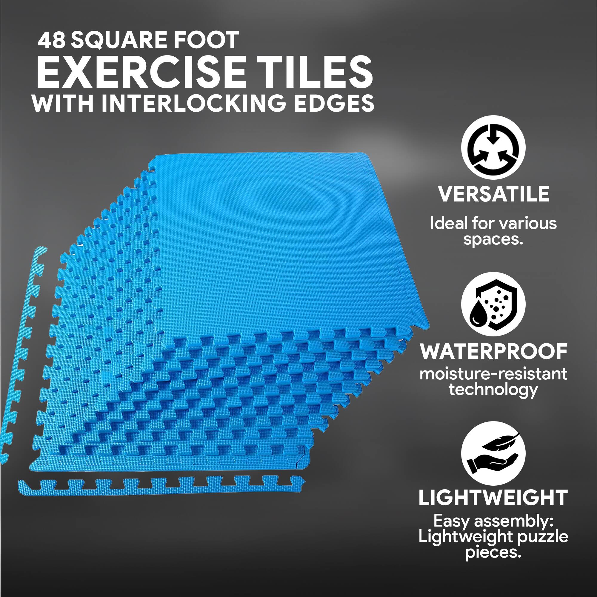 48 SQUARE FOOT EXERCISE TILES WITH INTERLOCKING EDGES

VERSATILE
Ideal for various spaces.

WATERPROOF
moisture-resistant technology

LIGHTWEIGHT
Easy assembly: Lightweight puzzle pieces.