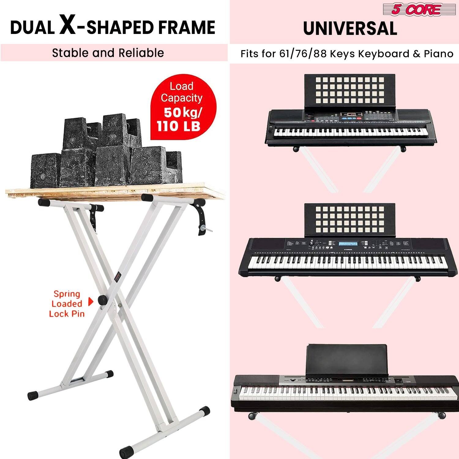 DUAL X-SHAPED FRAME Stable and Reliable
UNIVERSAL Fits for 61/76/88 Keys Keyboard & Piano
Load Capacity 50 kg/ 110 LB
Spring Loaded Lock Pin
