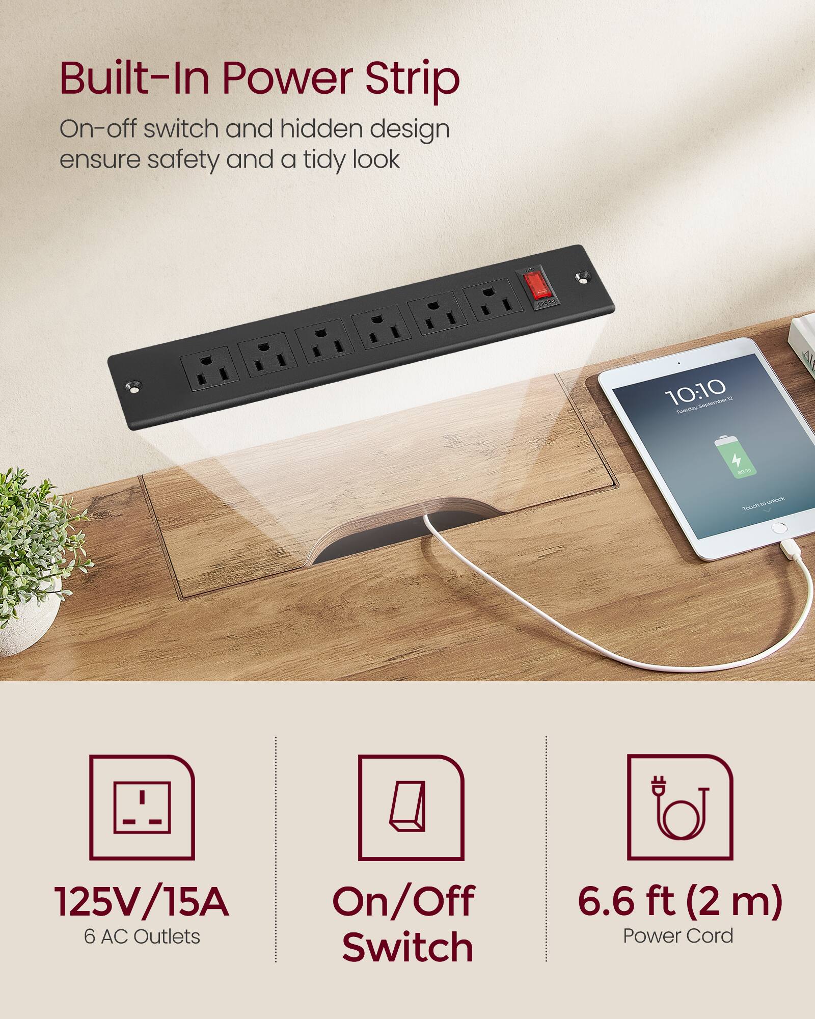 Built-In Power Strip  
On-off switch and hidden design ensure safety and a tidy look  

125V/15A  
6 AC Outlets  

On/Off Switch  

6.6 ft (2 m) Power Cord