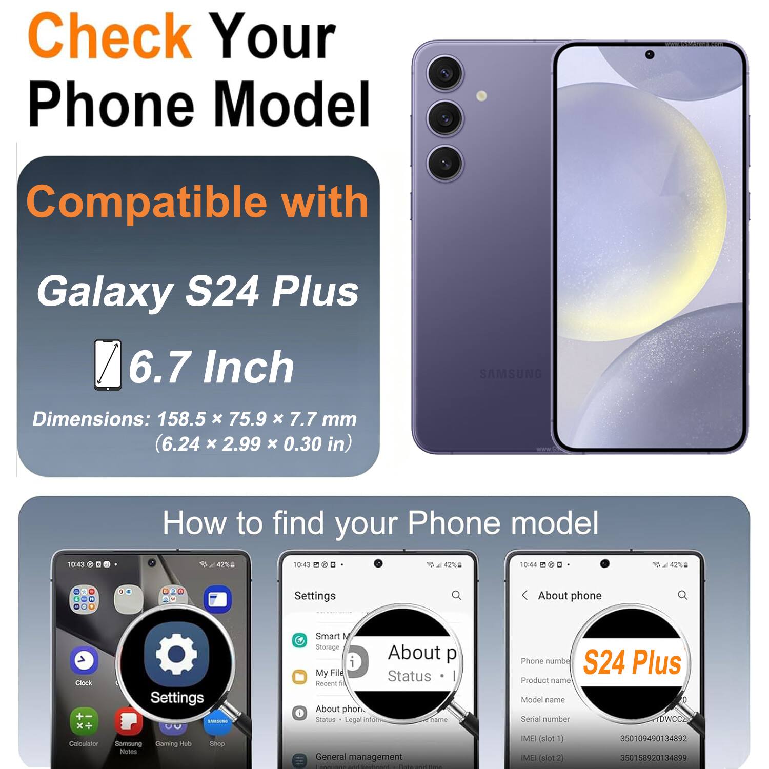 Check Your Phone Model

Compatible with Galaxy S24 Plus 6.7 Inch

SAMSUNG

Dimensions: 158.5 x 75.9 x 7.7 mm (6.24 x 2.99 x 0.30 in)

How to find your Phone model

Settings

About phone

Status

Legal info

Phone number

S24 Plus

Product name

Model name

Serial number

IMEI (slot1)

IMEI (slot2)