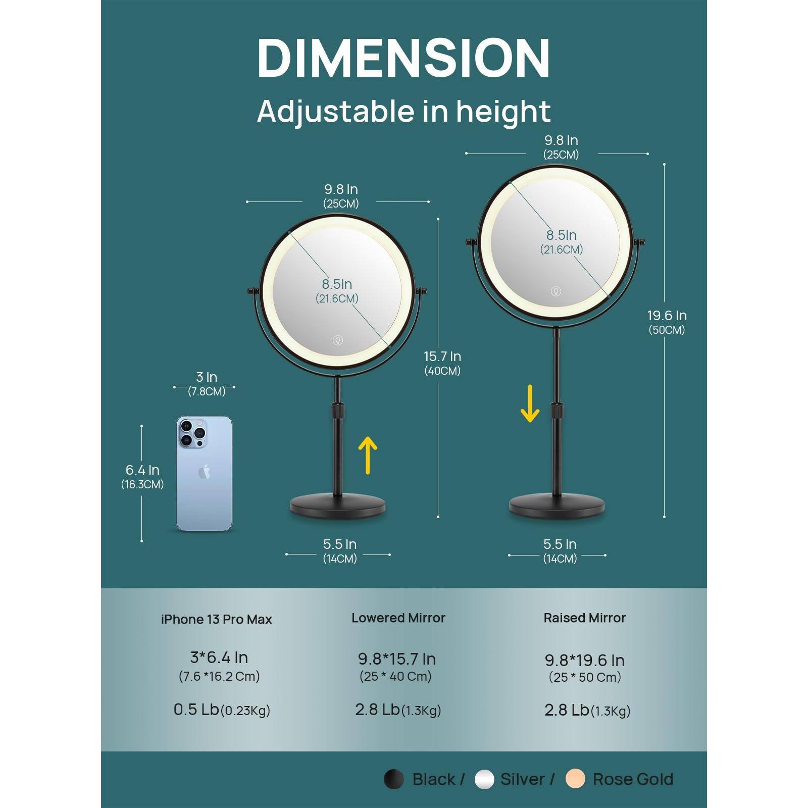 **DIMENSION**  
Adjustable in height

- **Lowered Mirror**  
  - 9.8 In (25CM)  
  - 8.5 In (21.6CM)  
  - 15.7 In (40CM)  
  - 5.5 In (14CM)  
  - 3 In (7.8CM)  
  - iPhone 13 Pro Max: 3*6.4 In (7.6*16.2CM)  
  - Weight: 0.5 Lb (0.23Kg)  

- **Raised Mirror**  
  - 9.8 In (25CM)  
  - 8.5 In (21.6CM)  
  - 19.6 In (50CM)  
  - 5.5 In (14CM)  
  - Weight: 2.8 Lb (1.3Kg)  

**Colors:**  
- Black  
- Silver  
- Rose Gold