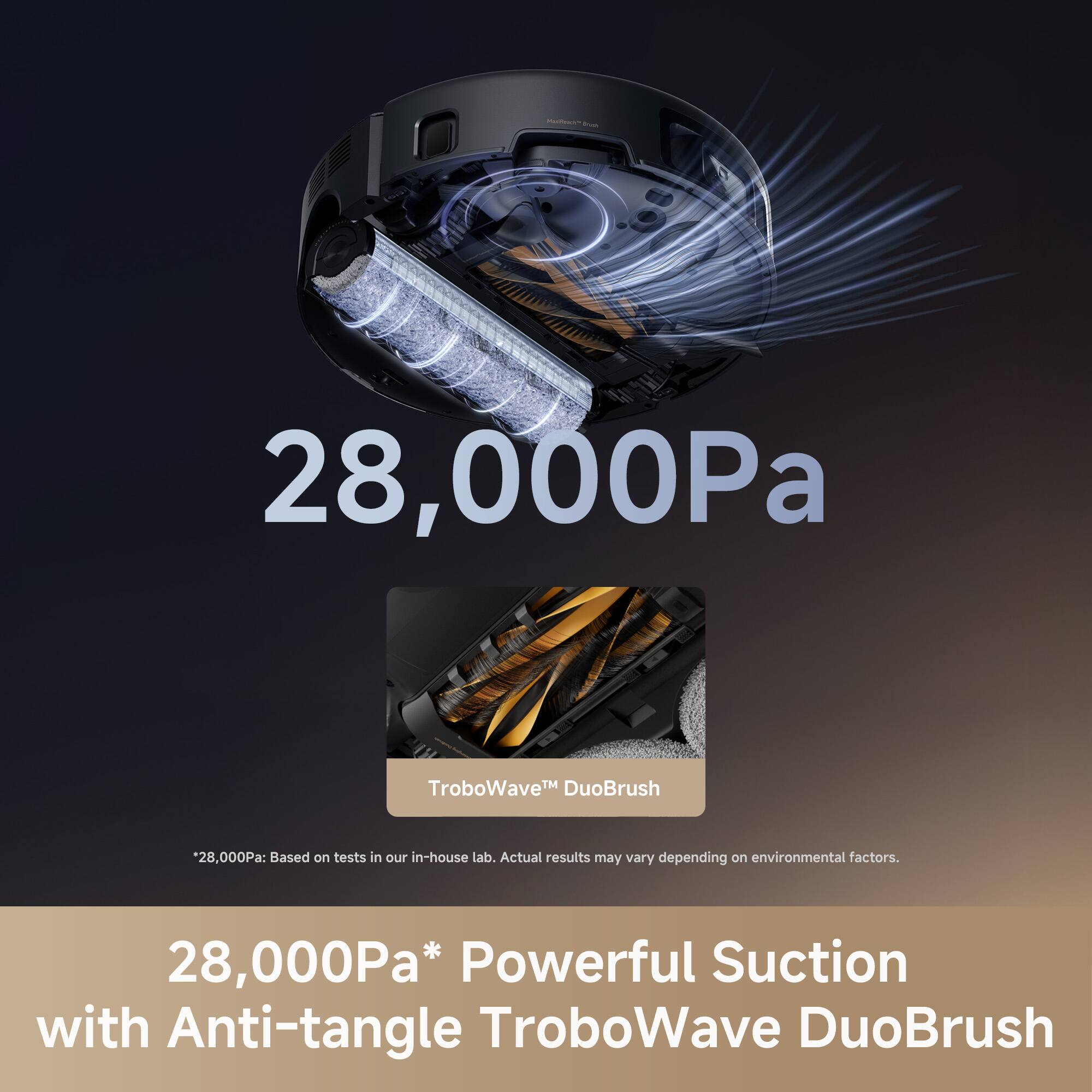 - 28,000Pa TroboWave DuoBrush
- 28,000Pa: Based on tests in our in-house lab. Actual results may vary depending on environmental factors.
- 28,000Pa* Powerful Suction with Anti-tangle TroboWave DuoBrush