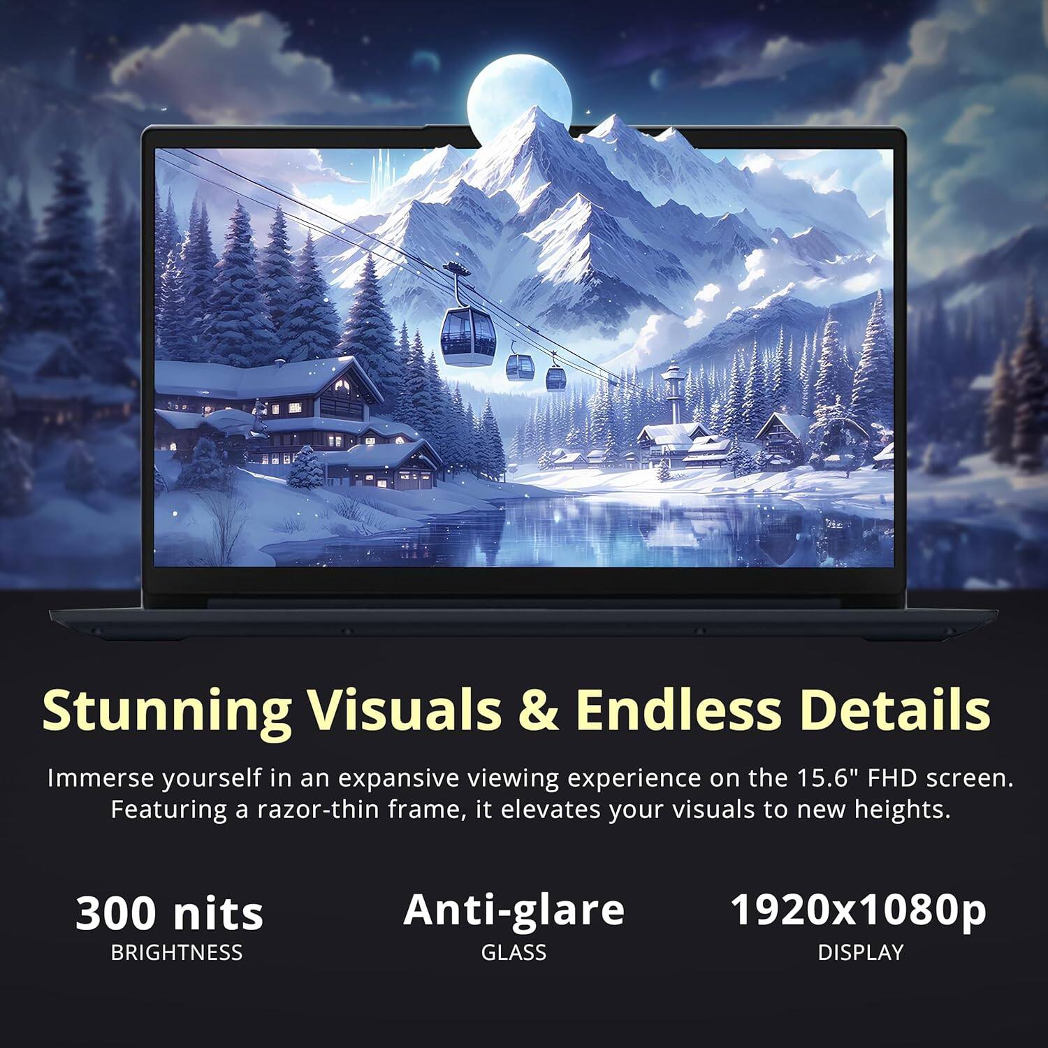 Stunning Visuals & Endless Details
Immerse yourself in an expansive viewing experience on the 15.6" FHD screen. Featuring a razor-thin frame, it elevates your visuals to new heights.
300 nits BRIGHTNESS
Anti-glare GLASS
1920x1080p DISPLAY