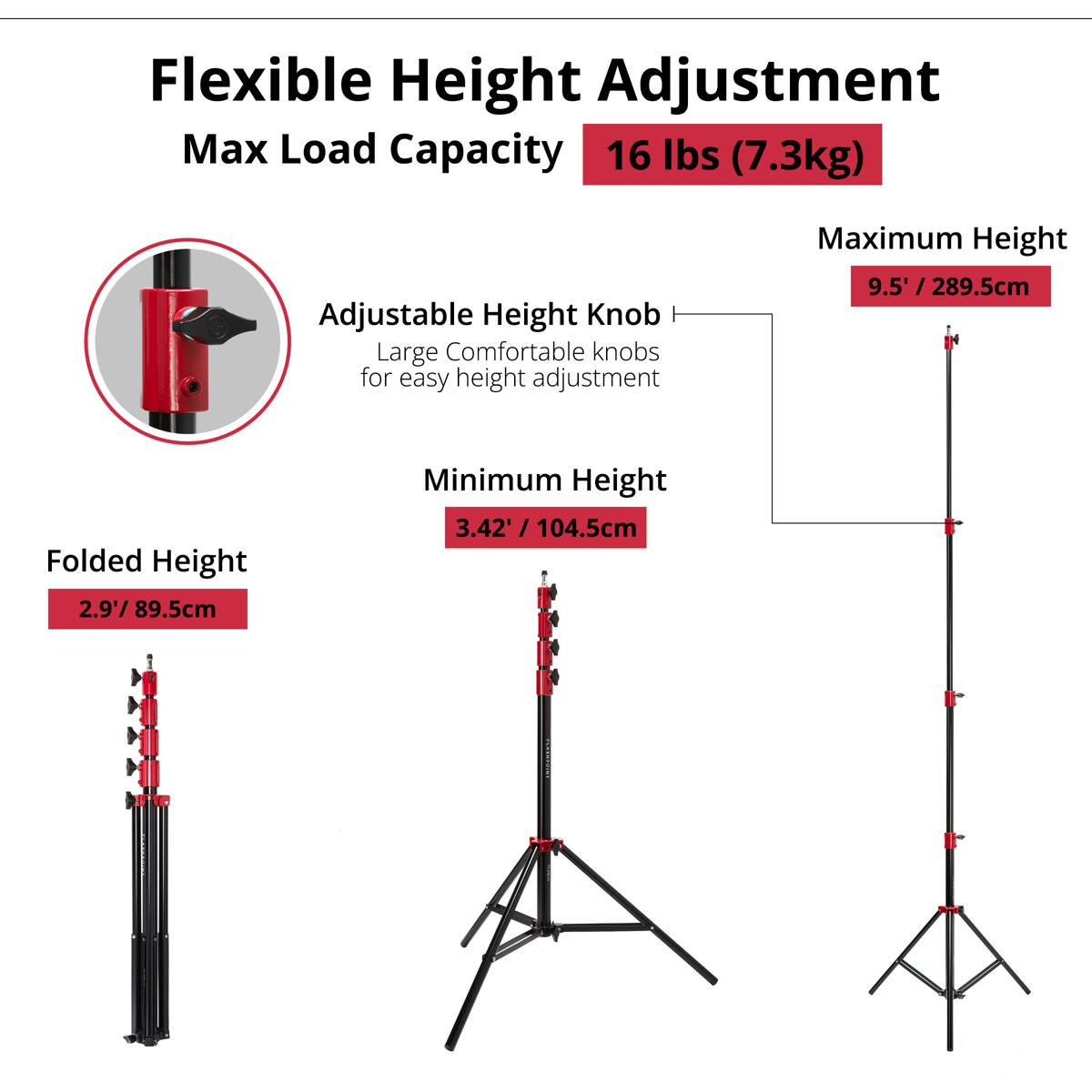 Flexible Height Adjustment  
Max Load Capacity: 16 lbs (7.3kg)  
Adjustable Height Knob  
Large Comfortable knobs for easy height adjustment  
Maximum Height: 9.5' / 289.5cm  
Folded Height: 2.9' / 89.5cm  
Minimum Height: 3.42' / 104.5cm