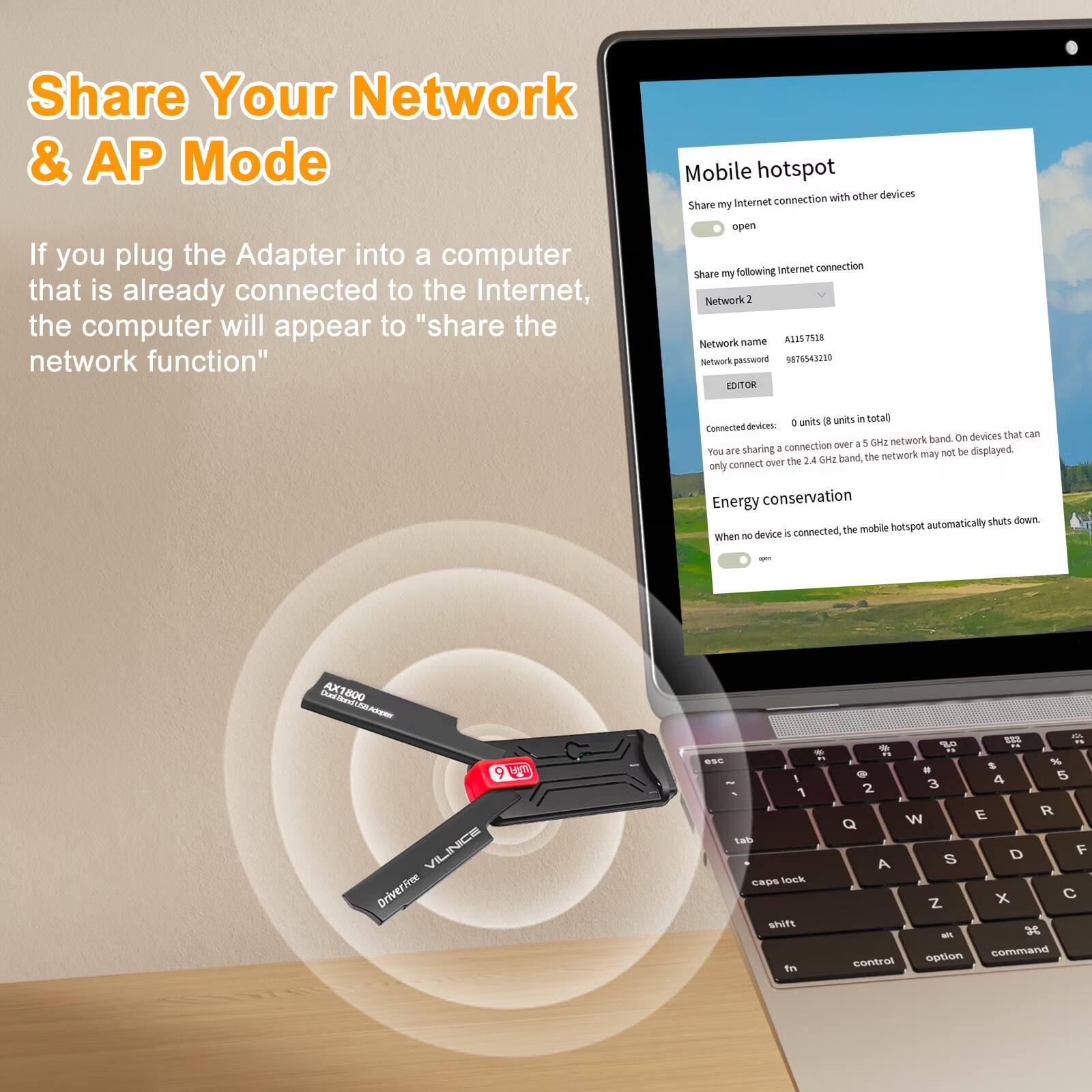 Share Your Network & AP Mode

If you plug the Adapter into a computer that is already connected to the Internet, the computer will appear to "share the network function"

Share my following Network
- Network name: ASSSTEOR
- Network password: 0876542230

Connected devices: 0 units (8 units in total)

You are sharing a 5 GHz network band. On devices that can only connect over the 2.4 GHz band, the network may not be displayed.

Energy conservation
When no device is connected, the mobile hotspot automatically shuts down.

Mobile hotspot
- Share my internet connection with other devices
- Network 2
  - Network name: A1157518
  - Network password: 987654210
- EDITOR

AX1800
VILNICE
DriverFree