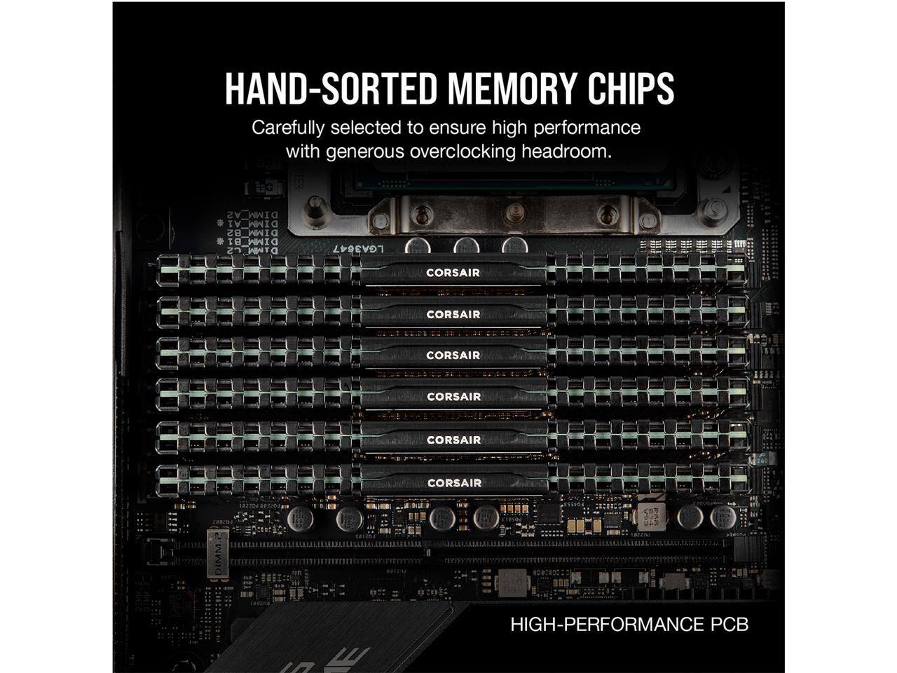 HAND-SORTED MEMORY CHIPS  
Carefully selected to ensure high performance with generous overclocking headroom.  

A2 DIMM  
A1 DIMM  
B2 DIMM  
B1 DIMM  
C2 DIMM  
C1 DIMM  

LGA3647  
CORSAIR  
CORSAIR  
CORSAIR  
CORSAIR  
CORSAIR  
CORSAIR  

HIGH-PERFORMANCE PCB