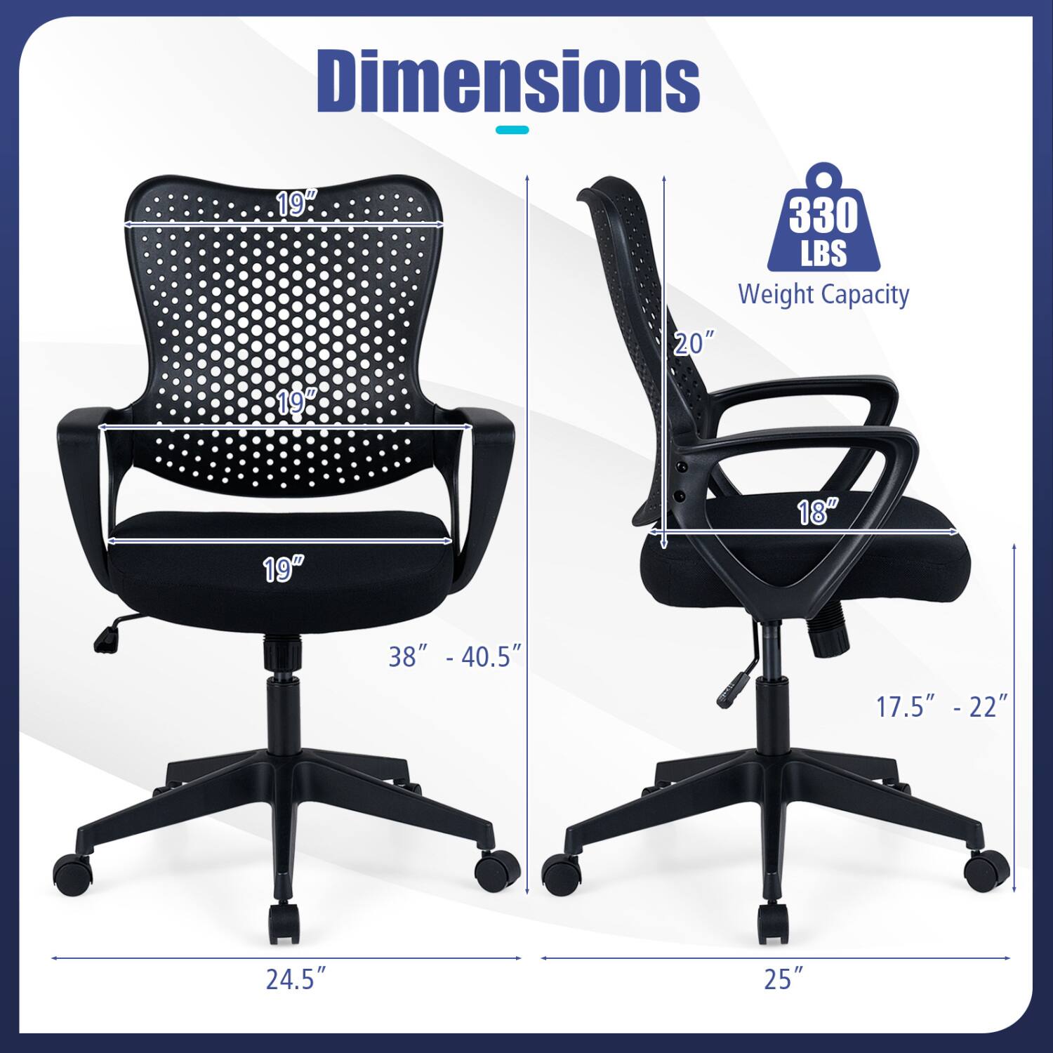 Dimensions
- 19"
- 19"
- 19"
- 20"
- 18"
- 38" - 40.5"
- 17.5" - 22"
- 24.5"
- 25"

330 LBS Weight Capacity