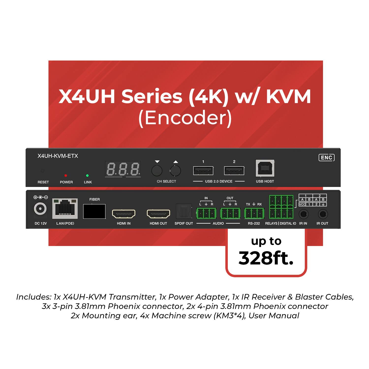 X4UH Series (4K) w/ KVM (Encoder)  
X4UH-KVM-ETX  

PFSET POWER LINK 8.8.8 CH SELECT 1 2 uE 2.0 DEVICE USB HOST ENC FIRFR IN . OUT L R TE KX - VOC DC 12V LANIPOE HDMI IN HDMI OUT SPOIF OUT AUDIO RS-232 RELAYS DIGITAL DI R IN I OUT up to 328ft.  

Includes:  
1x X4UH-KVM Transmitter  
1x Power Adapter  
1x IR Receiver & Blaster Cables  
3x 3-pin 3.81mm Phoenix connector  
2x 4-pin 3.81mm Phoenix connector  
2x Mounting ear  
4x Machine screw (KM3*4)  
User Manual