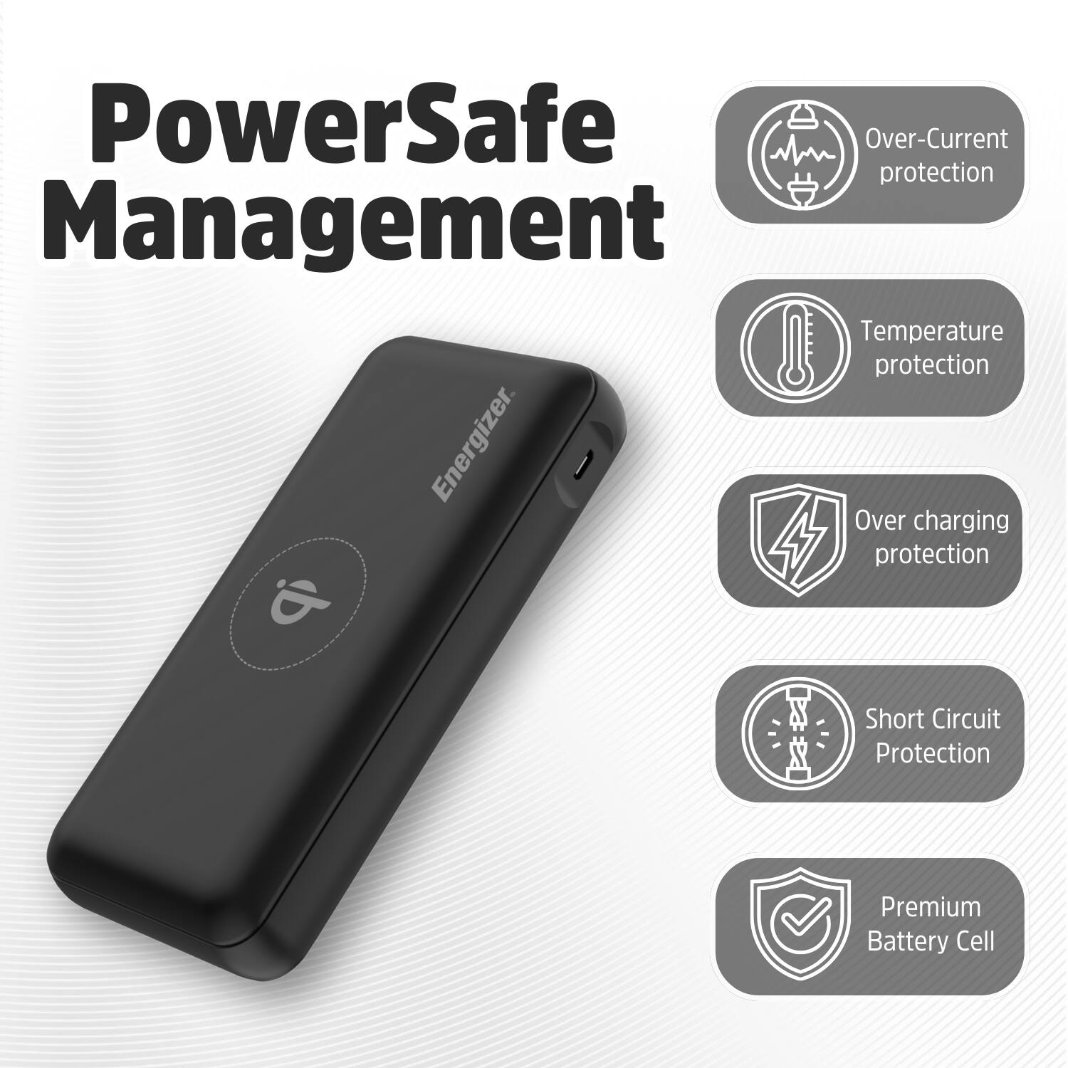 PowerSafe Management: Over-Current protection, Temperature protection, Over-Charging protection, Short Circuit protection, Premium Battery Cell.