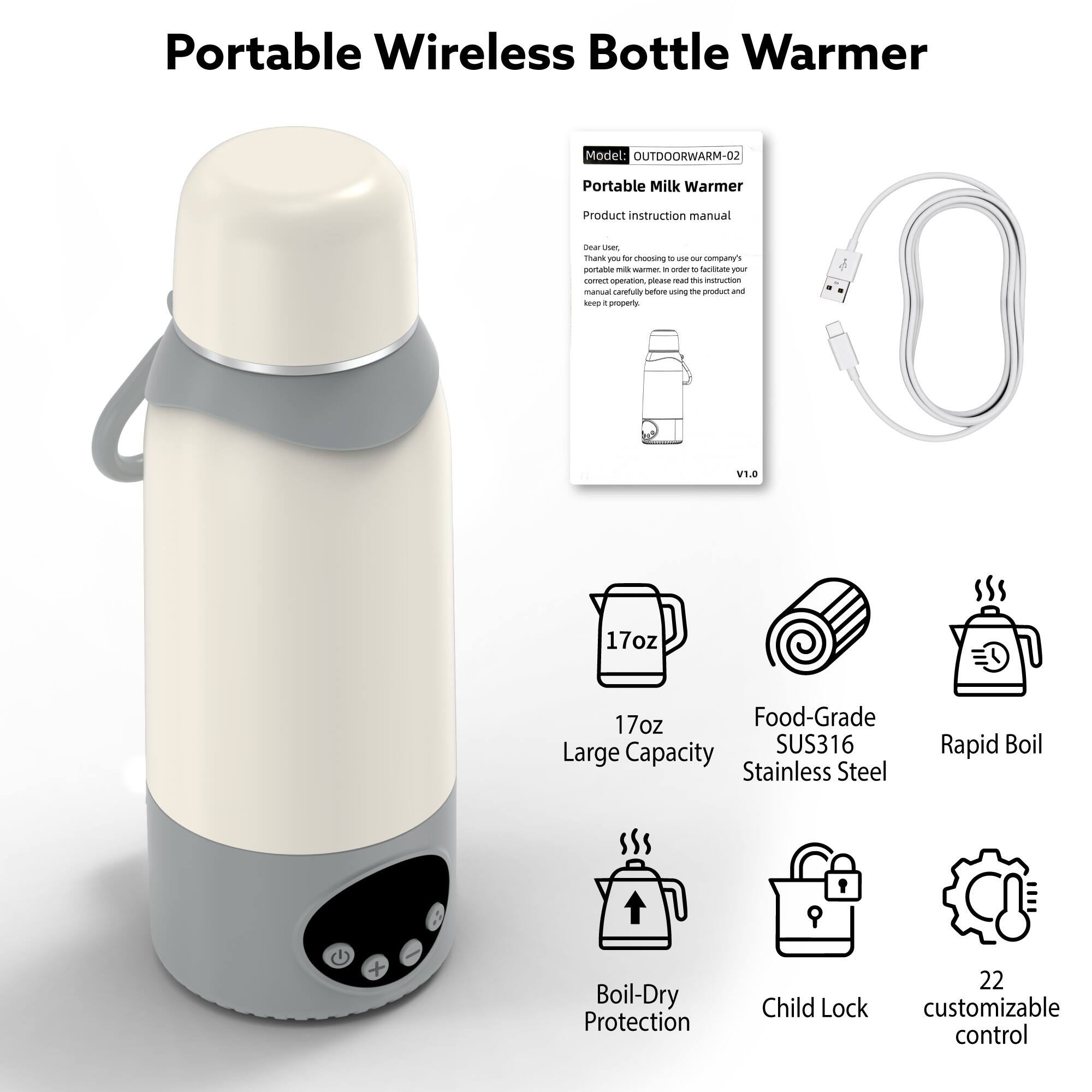 Portable Wireless Bottle Warmer  
Model: OUTDOORWARM-02  
Portable Milk Warmer  
Product instruction manual  

Dear user,  
Thank you for choosing our company's portable milk warmer. In order to facilitate your correct operation, please read this instruction manual carefully before using the product and keep it properly.  

V1.0  

17oz  
17oz Food-Grade SUS316 Large Capacity Stainless Steel  
Rapid Boil  
Boil-Dry Protection  
Child Lock  
22 customizable control