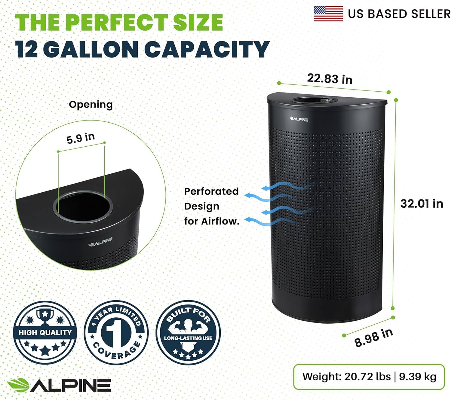 THE PERFECT SIZE 12 GALLON CAPACITY US BASED SELLER 22.83 in 32.01 in 8.98 in Opening 5.9 in Perforated Design for Airflow. ALPINE HIGH QUALITY 1 YEAR LIMITED BUILT FOR LONG-LASTING USE COVERAGE ALPINE Weight: 20.72 lbs | 9.39 kg