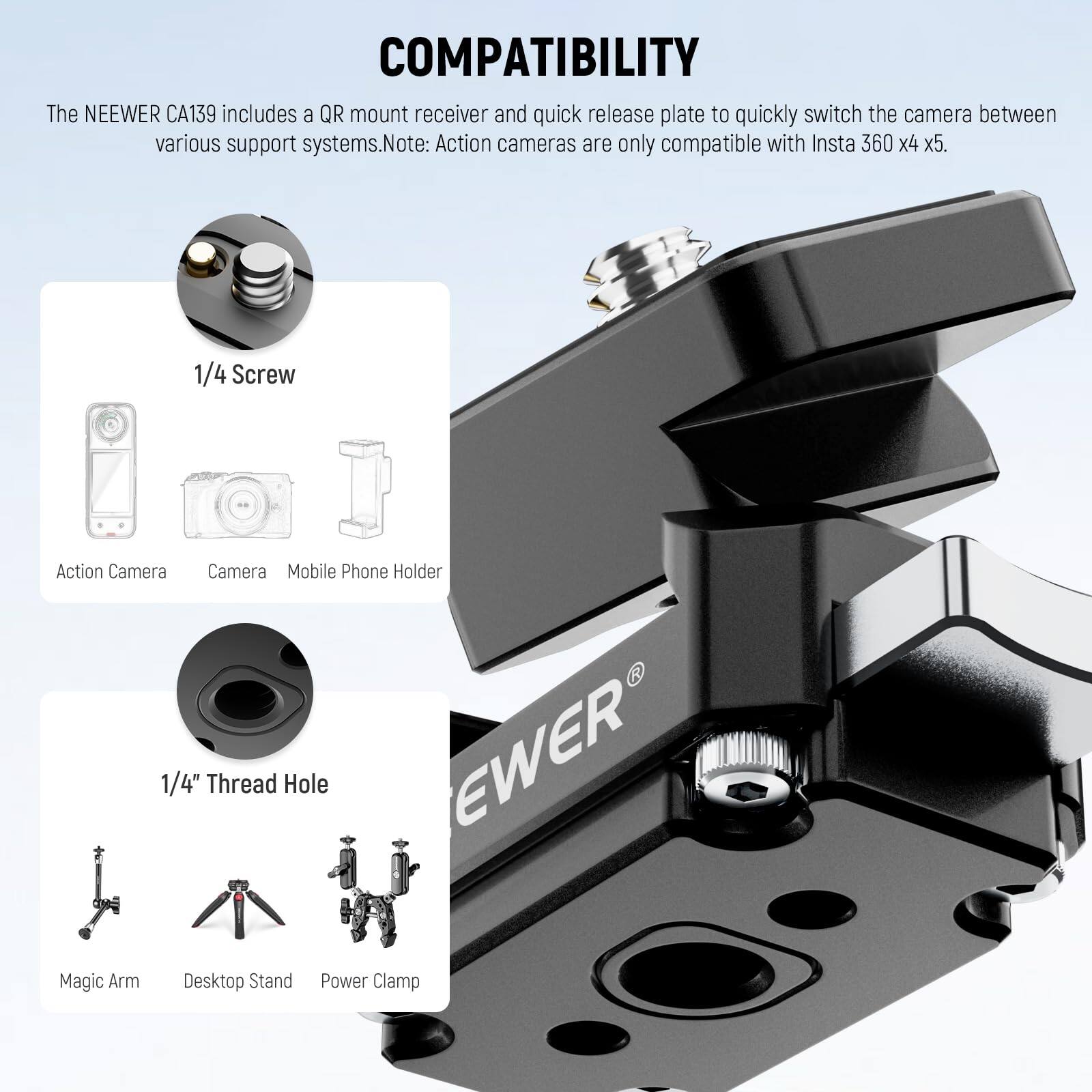 COMPATIBILITY

The NEEWER CA139 includes a QR mount receiver and quick release plate to quickly switch the camera between various support systems. Note: Action cameras are only compatible with Insta 360 x4 x5.

1/4 Screw
- Action Camera
- Camera
- Mobile Phone Holder

1/4" Thread Hole
- Magic Arm
- Desktop Stand
- Power Clamp