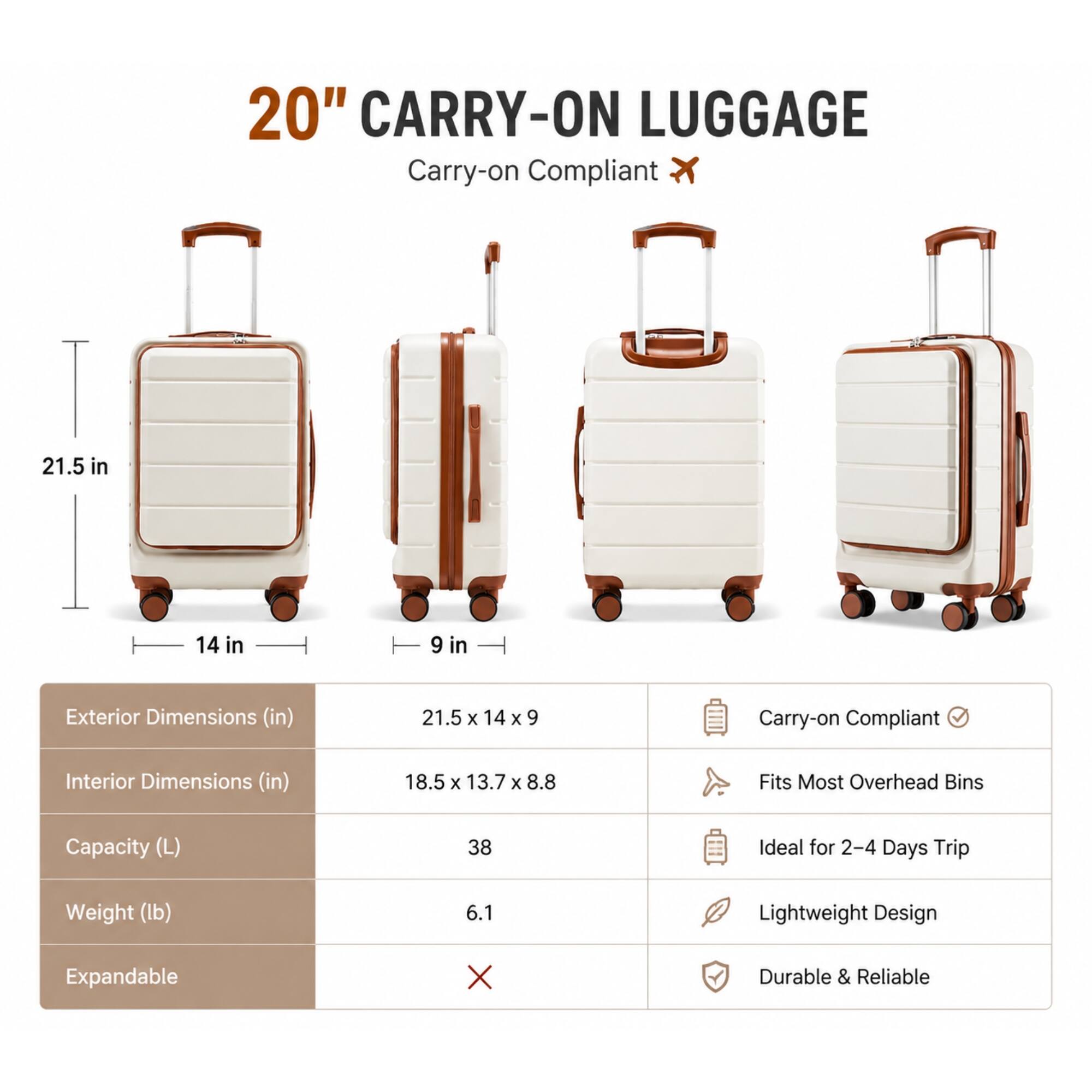 20" CARRY-ON LUGGAGE

Carry-on Compliant

Exterior Dimensions (in)
21.5 x 14 x 9

Interior Dimensions (in)
18.5 x 13.7 x 8.8

Capacity (L)
38

Weight (lb)
6.1

Expandable
X

Durable & Reliable

Carry-on Compliant

Fits Most Overhead Bins

Ideal for 2-4 Days Trip

Lightweight Design