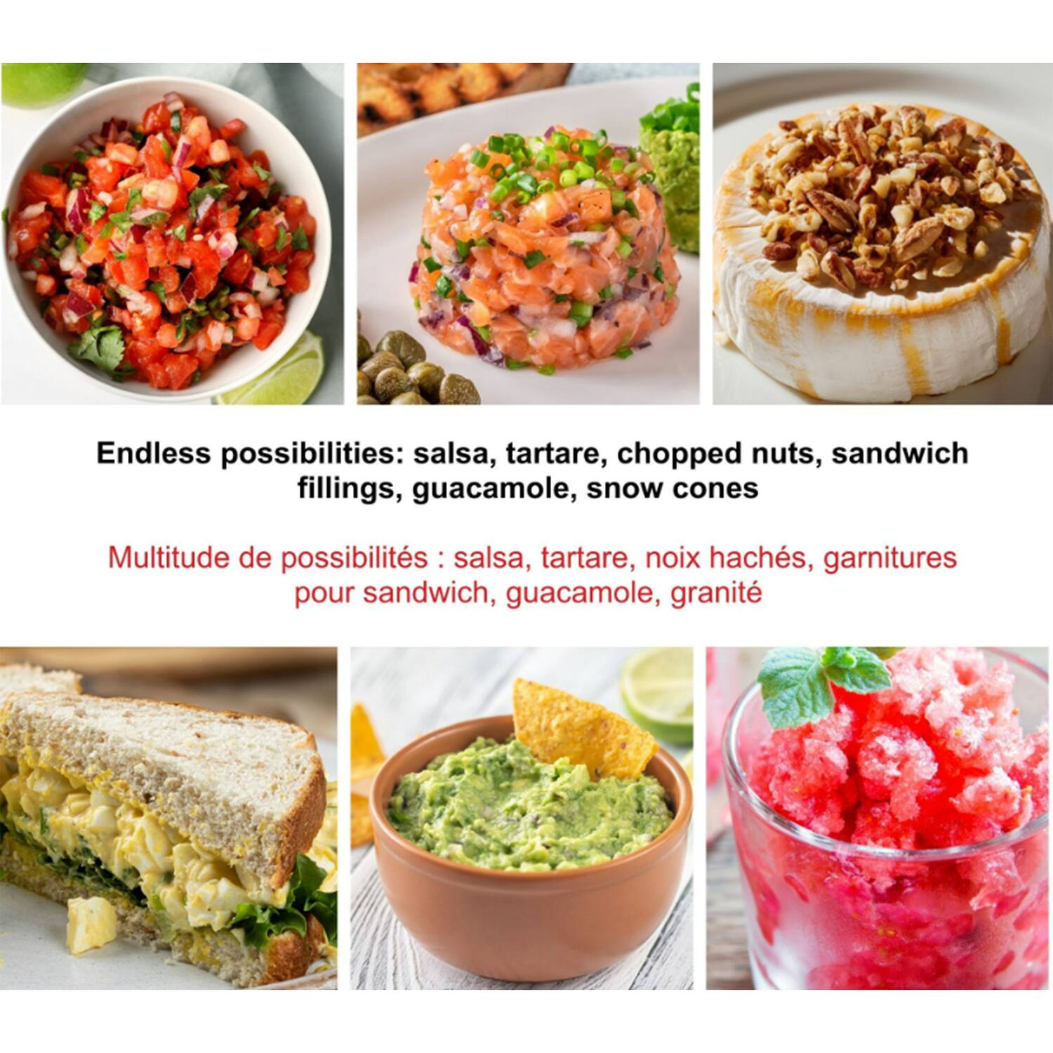 Endless possibilities: salsa, tartare, chopped nuts, sandwich fillings, guacamole, snow cones

Multitude de possibilités : salsa, tartare, noix hachés, garnitures pour sandwich, guacamole, granité