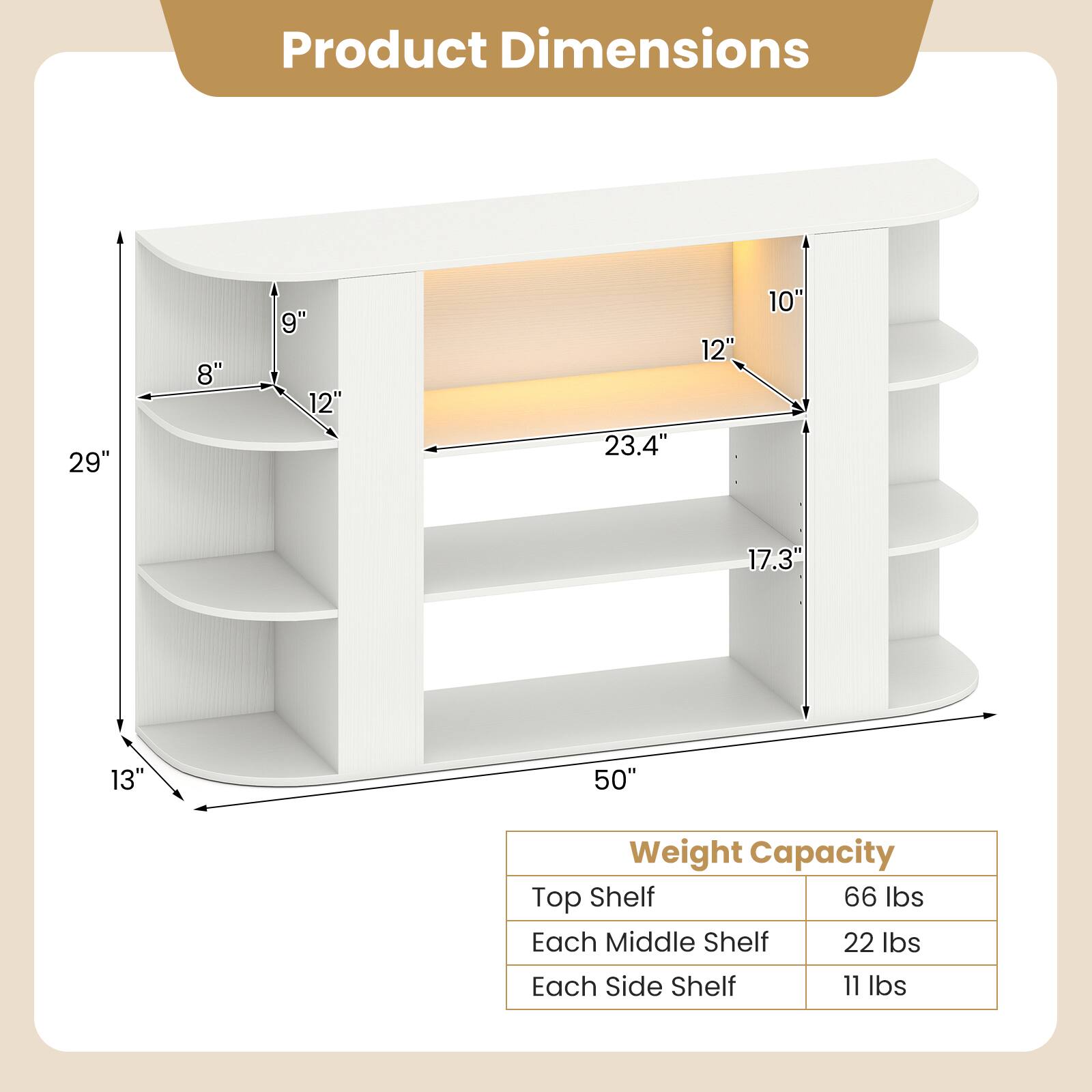 Product Dimensions
29" x 8" x 9" x 12" x 23.4" x 12" x 10" x 17.3" x 13" x 50"

Weight Capacity
Top Shelf: 66 lbs
Each Middle Shelf: 22 lbs
Each Side Shelf: 11 lbs