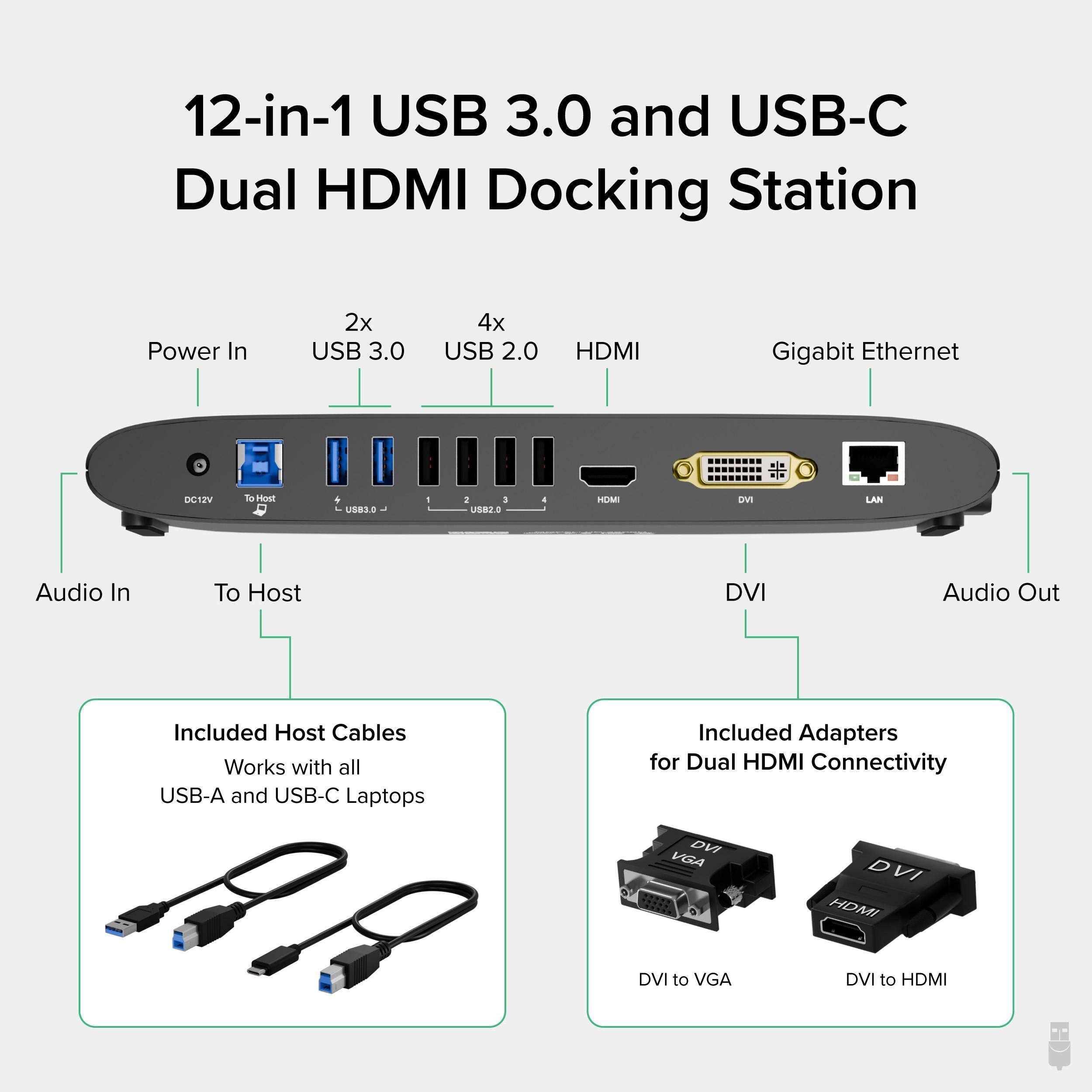 12-in-1 USB 3.0 and USB-C Dual HDMI Docking Station
Power In
2x USB 3.0
4x USB 2.0
HDMI
Gigabit Ethernet
Audio In
To Host
DVI
Audio Out
Included Host Cables
Works with all USB-A and USB-C Laptops
Included Adapters for Dual HDMI Connectivity
DVI to VGA
DVI to HDMI