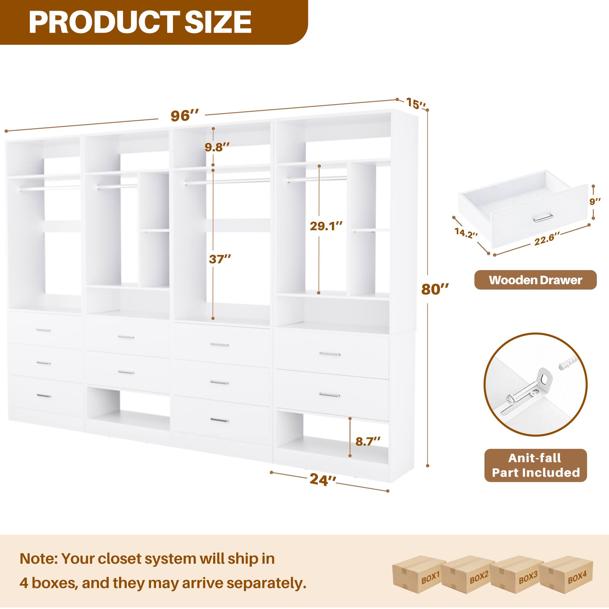 PRODUCT SIZE

96" 15' 9.8" 1 9" 37" 29.1" 14.2" 22.6" 80" Wooden Drawer 24" 8.7" Anti-fall Part Included

Note: Your closet system will ship in 4 boxes, and they may arrive separately.

BOX1 BOX2 BOX3 BOX4
