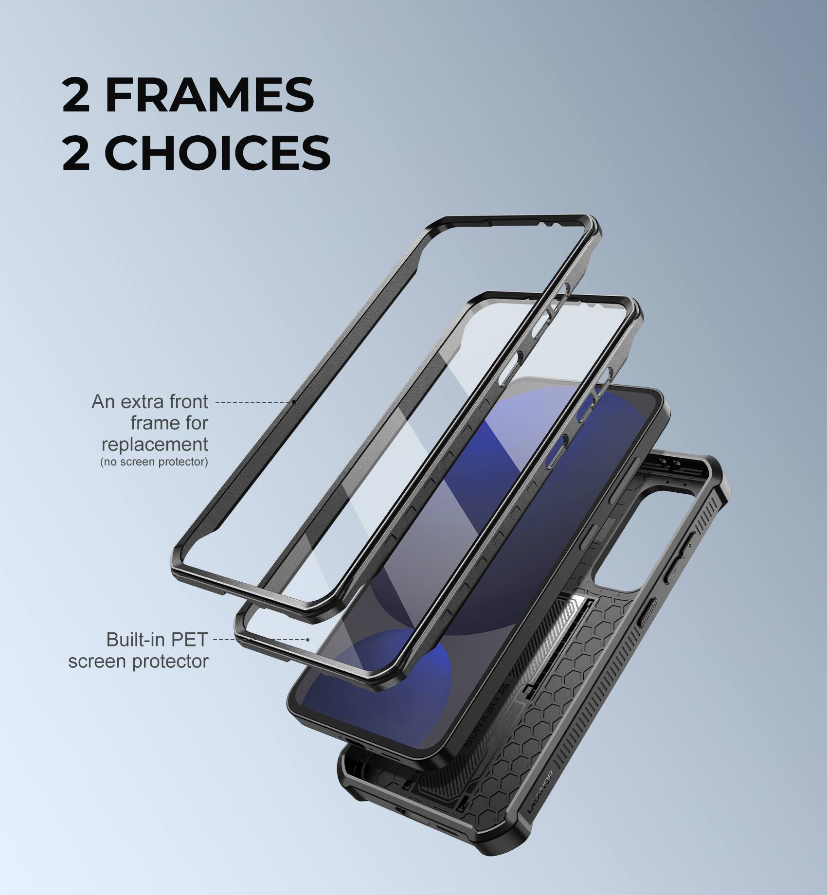 2 FRAMES 2 CHOICES
An extra front frame for replacement (no screen protector)
Built-in PET screen protector