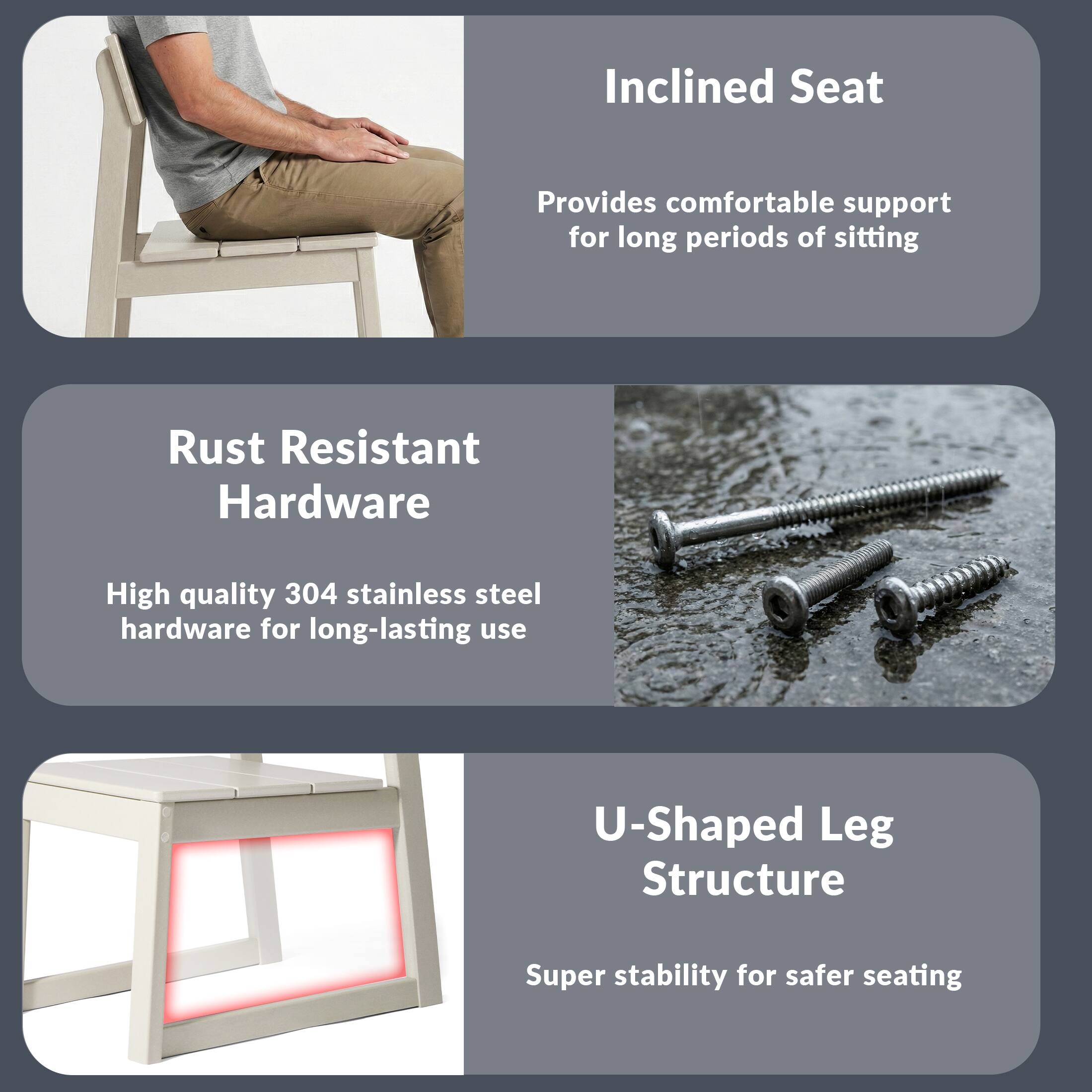 Inclined Seat  
Provides comfortable support for long periods of sitting  

Rust Resistant Hardware  
High quality 304 stainless steel hardware for long-lasting use  

U-Shaped Leg Structure  
Super stability for safer seating
