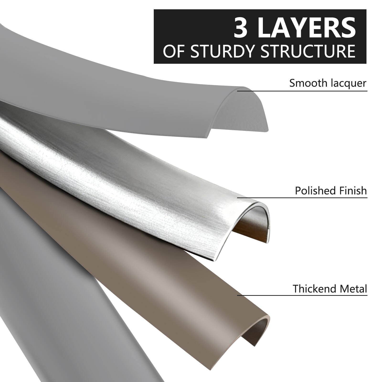 3 LAYERS OF STURDY STRUCTURE  
- Smooth lacquer  
- Polished Finish  
- Thickened Metal