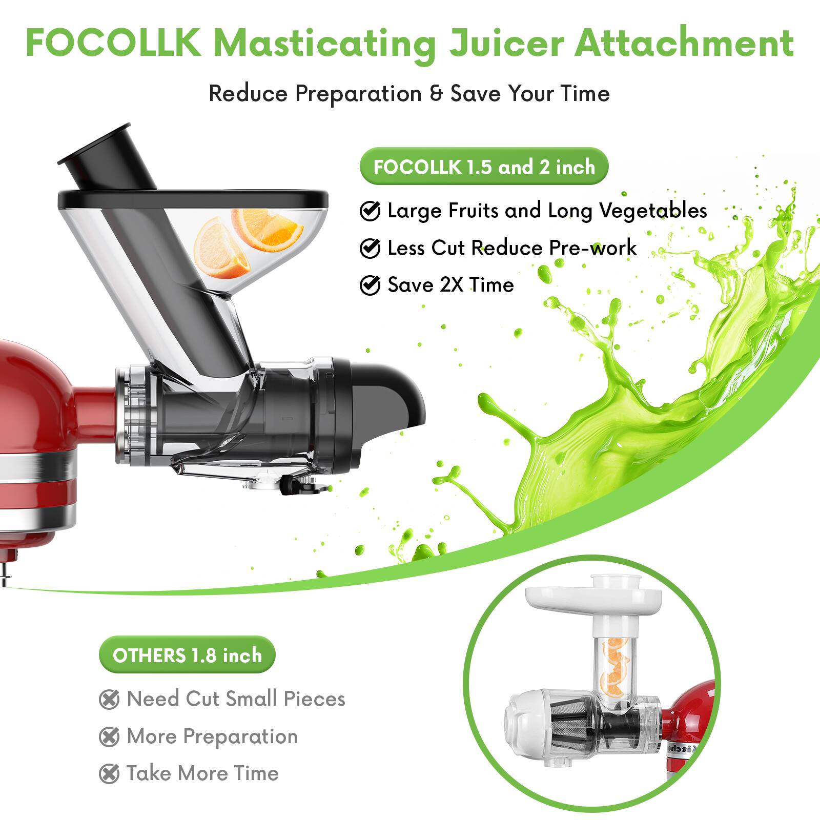 FOCOLLK Masticating Juicer Attachment  
Reduce Preparation & Save Your Time  

FOCOLLK 1.5 and 2 inch  
- Large Fruits and Long Vegetables  
- Less Cut Reduce Pre-work  
- Save 2X Time  

OTHERS 1.8 inch  
- Need Cut Small Pieces  
- More Preparation  
- Take More Time