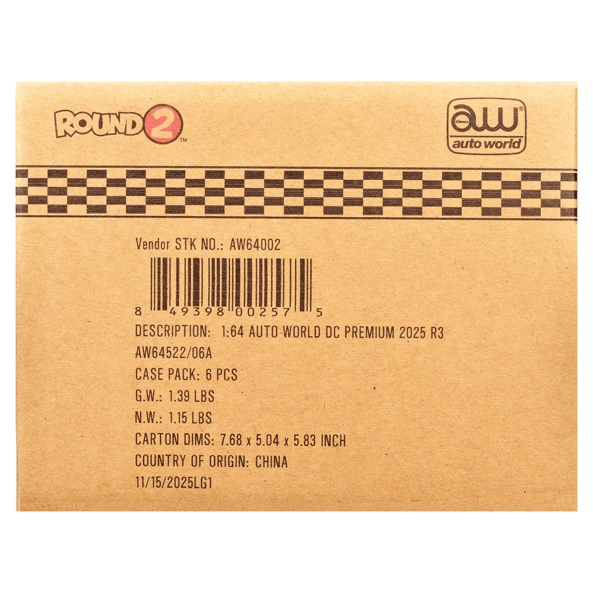 ROUND 2 TM  
auto world  
Vendor STK NO.: AW64002  
8 49398 00257 5  
DESCRIPTION: 1:64 AUTO WORLD DC PREMIUM 2025 R3 AW64522/06A  
CASE PACK: 6 PCS  
G.W.: 1.39 LBS  
N.W.: 1.15 LBS  
CARTON DIMS: 7.68 X 5.04 X 5.83 INCH  
COUNTRY OF ORIGIN: CHINA  
11/15/2025LG1