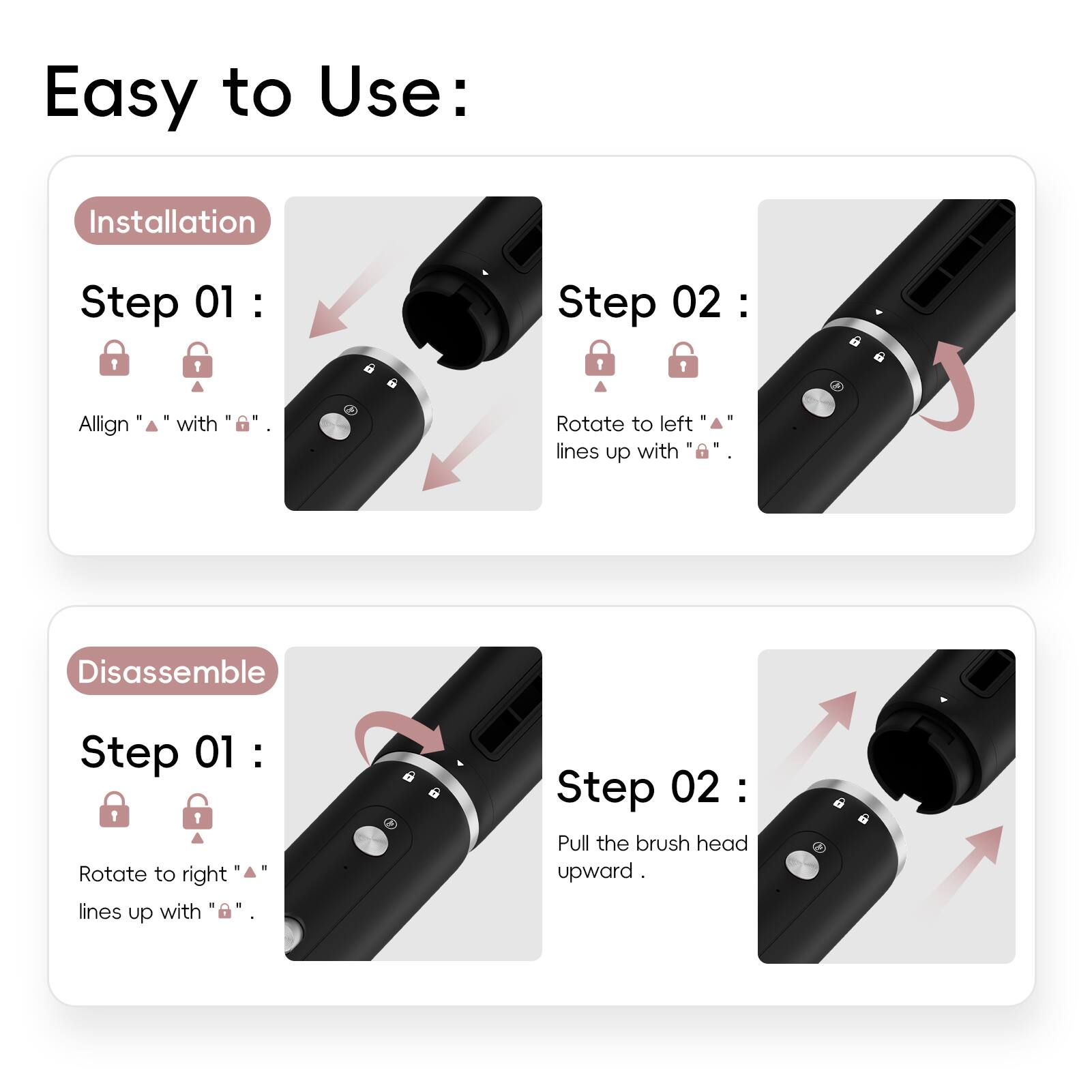 Easy to Use:

Installation

Step 01:
Align "▲" with "🔒".

Step 02:
Rotate to left "▲" lines up with "🔒".

Disassemble

Step 01:
Rotate to right "▲" lines up with "🔒".

Step 02:
Pull the brush head upward.