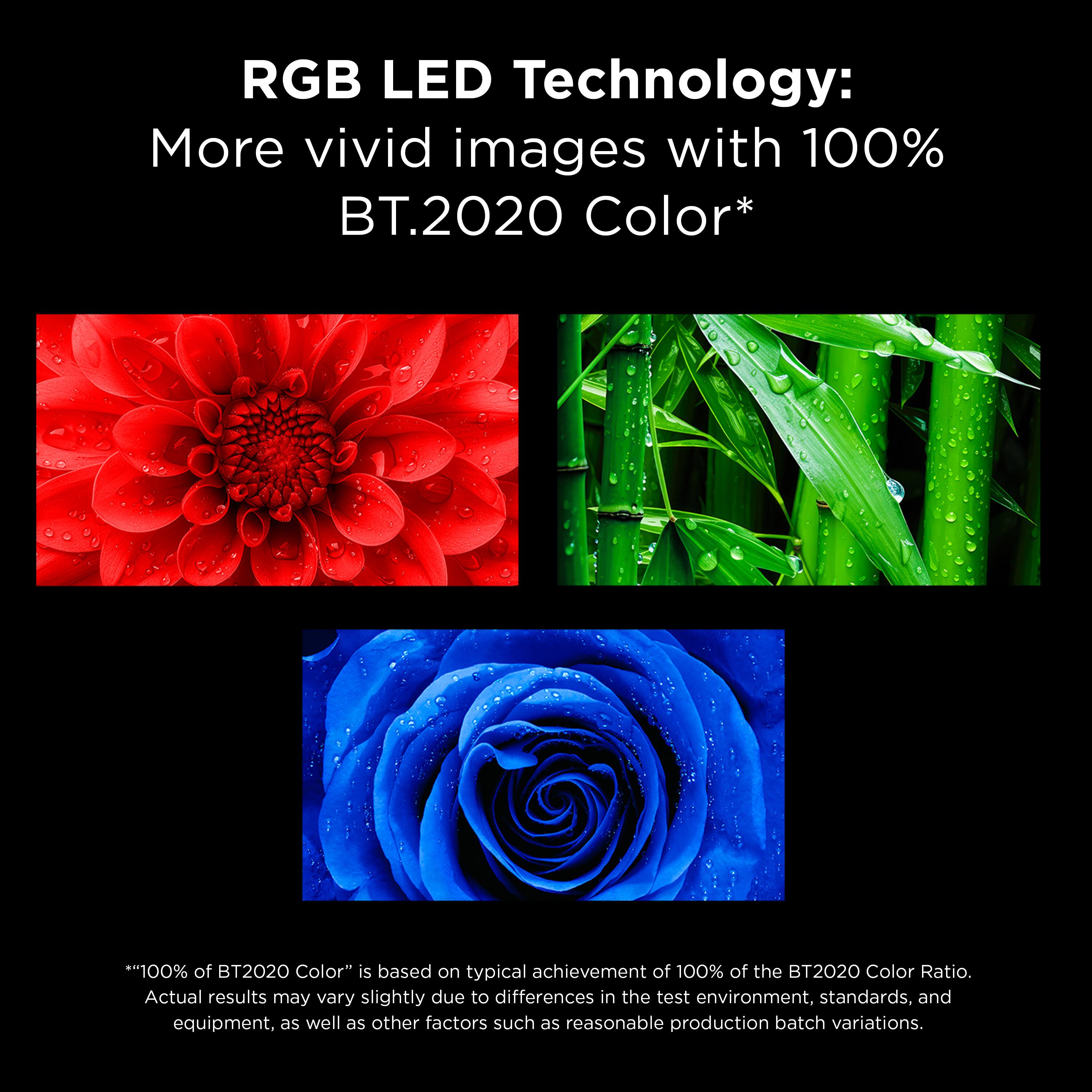 RGB LED Technology: More vivid images with 100% BT.2020 Color*

"100% of BT2020 Color" is based on typical achievement of 100% of the BT2020 Color Ratio. Actual results may vary slightly due to differences in the test environment, standards, and equipment, as well as other factors such as reasonable production batch variations.