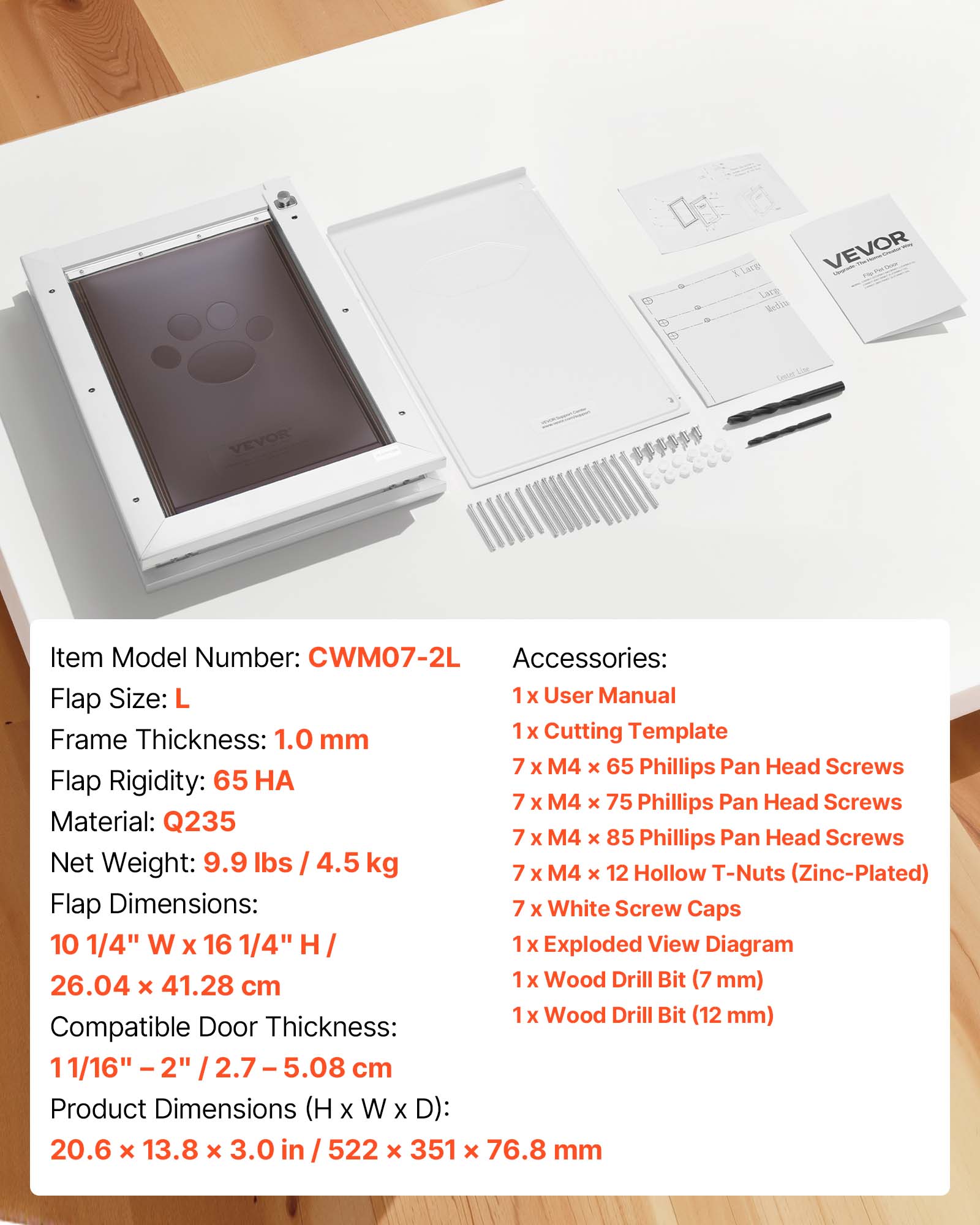 B Lace VEVOR Lare Sel'ia VEVOR Item Model Number: CWM07-2L Accessories: Flap Size: L 1 X User Manual 1 X Cutting Template Frame Thickness: 1.0 mm 7 x M4 x 65 Phillips Pan Head Screws Flap Rigidity: 65 7 X M4 x 75 Phillips Pan Head Screws Material: Q235 7 X M4 x 85 Phillips Pan Head Screws Net Weight: 9.9 lbs / 4.5 kg 7 M4 12 Hollow T-Nuts x x (Zinc-Plated) Flap Dimensions: 7 X White Screw Caps 10 1/4" W X 16 1/4" H 1 x Exploded View Diagram 26.04 x 41.28 cm 1 X Wood Drill Bit (7 mm) x Wood Drill Bit (12 mm) Compatible Door Thickness: 11/16" - 2" 2.7 - 5.08 cm Product Dimensions (H X W X D): 20.6 x 13.8 x 