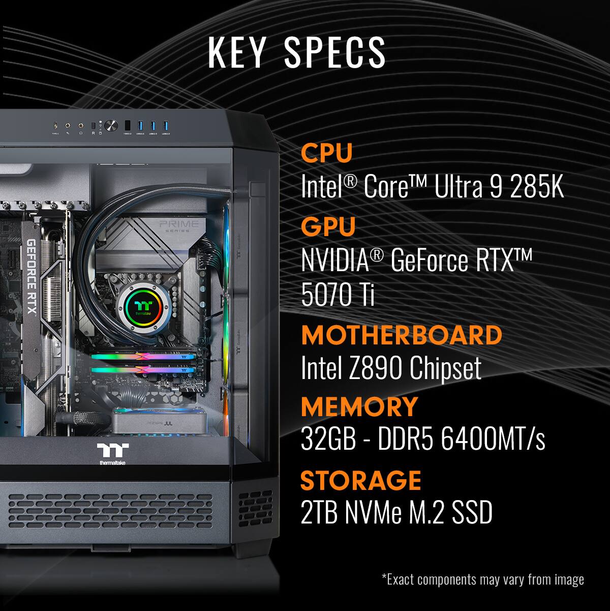 KEY SPECS:
1. CPU: Intel Core i7-9260T
2. GPU: NVIDIA GeForce RTX 5070 Ti
3. Motherboard: Intel Z890 Chipset
4. Memory: 32GB DDR5 6400MT/s
5. Storage: 2TB NVMe M.2 SSD