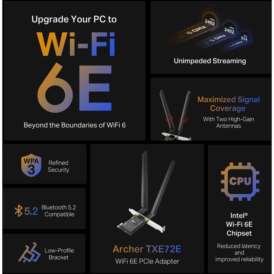 Upgrade Your PC to Wi-Fi 6E  
Beyond the Boundaries of WiFi 6

- Unimpeded Streaming
  - 2.4 GHz: 2402 MHz
  - 5 GHz: 574 Mbps
  - 6 GHz: 2402 MHz

- Maximized Signal Coverage
  - With Two High-Gain Antennas

- Refined Security
  - WPA 3

- Bluetooth 5.2 Compatible

- Low-Profile Bracket

- Intel® Wi-Fi 6E Chipset
  - Reduced latency and improved reliability

Archer TXE72E WiFi 6E PCIe Adapter