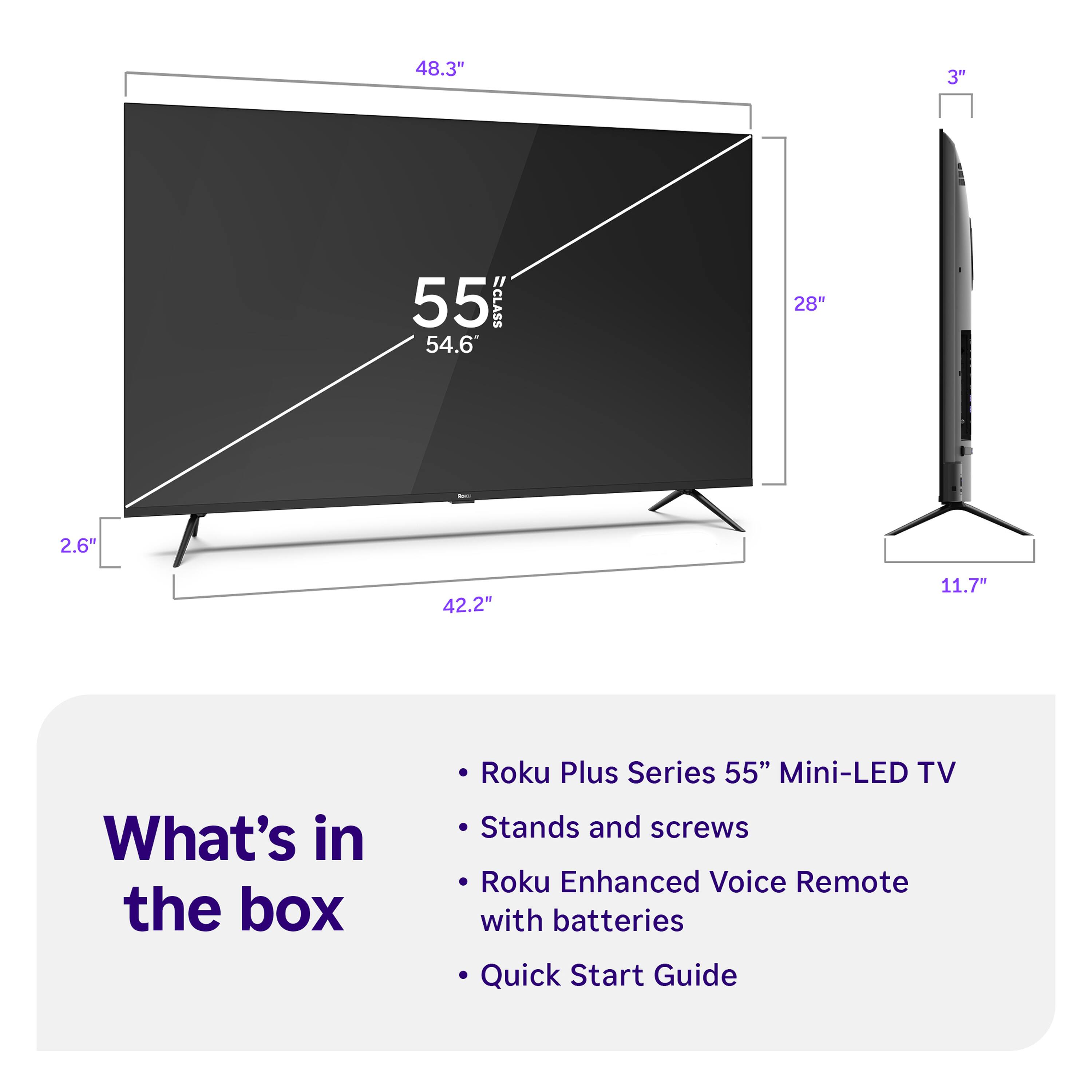 48.3" 3" 55 CLASS 54.6 28" 2.6" 42.2" 11.7"

What's in the box
- Roku Plus Series 55" Mini-LED TV
- Stands and screws
- Roku Enhanced Voice Remote with batteries
- Quick Start Guide
