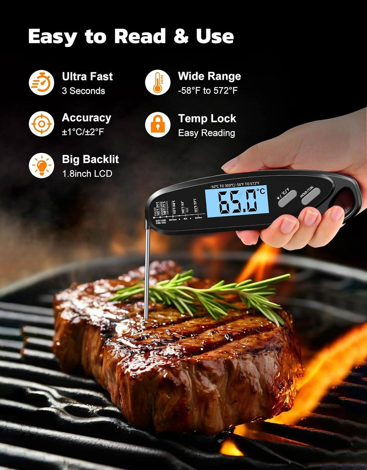 Easy to Read & Use

Ultra Fast
3 Seconds

Wide Range
-58°F to 572°F

Accuracy
±1°C/±2°F

Temp Lock
Easy Reading

Big Backlit
1.8-inch LCD

5.69
EVER

157°C 135°F

300°C/-58°F to 572°F
-50°C to 300°C
C/F

HOLD