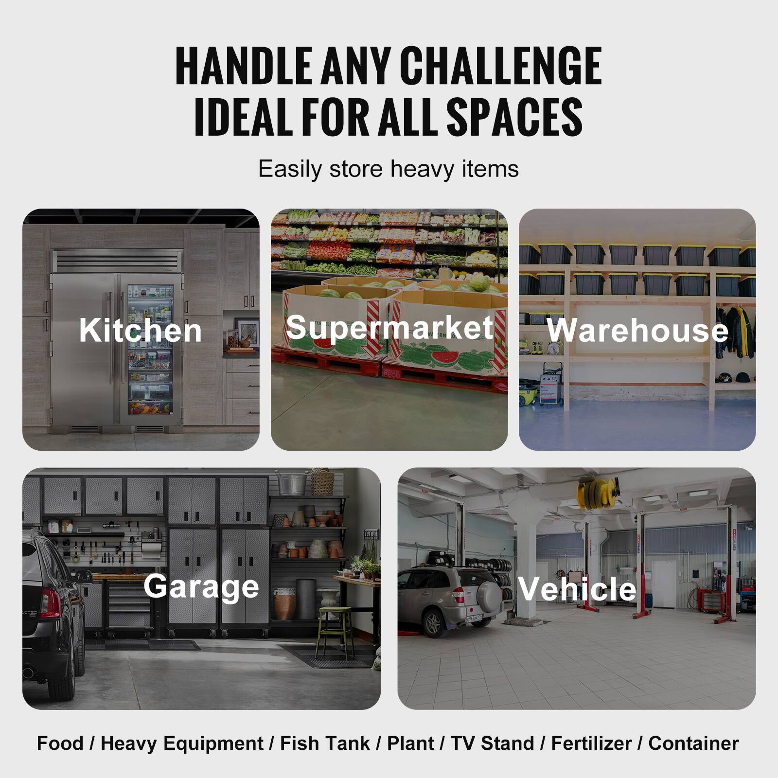 HANDLE ANY CHALLENGE  
IDEAL FOR ALL SPACES  

Easily store heavy items  

Kitchen  
Supermarket  
Warehouse  
Garage  
Vehicle  

Food / Heavy Equipment / Fish Tank / Plant / TV Stand / Fertilizer / Container