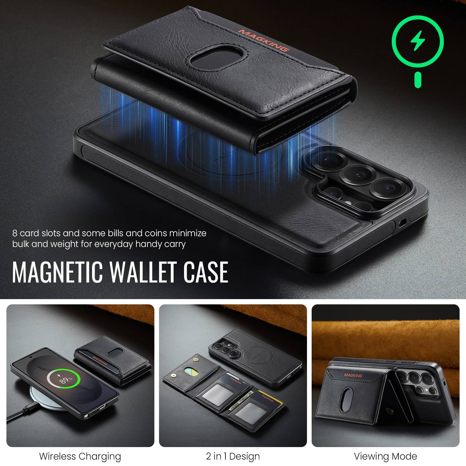 MAGKING

8 card slots and some bills and coins minimize bulk and weight for everyday handy carry

MAGNETIC WALLET CASE

Wireless Charging

2 in 1 Design

Viewing Mode