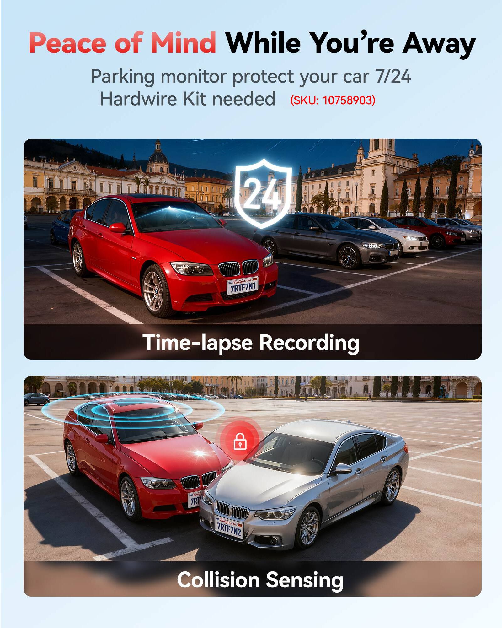 Peace of Mind While You're Away  
Parking monitor protect your car 7/24  
Hardwire Kit needed (SKU: 10758903)  

24  

California 7RTF7N1  
Time-lapse Recording  

California 7RTF7N2  
Collision Sensing